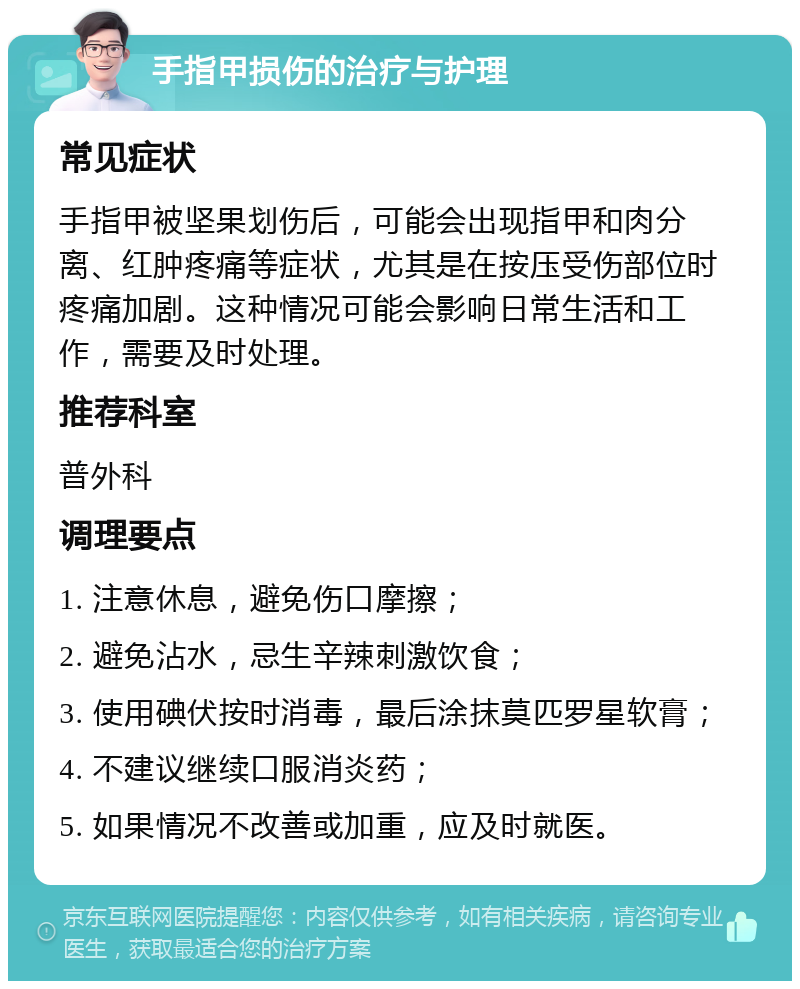 手指甲损伤的治疗与护理 常见症状 手指甲被坚果划伤后，可能会出现指甲和肉分离、红肿疼痛等症状，尤其是在按压受伤部位时疼痛加剧。这种情况可能会影响日常生活和工作，需要及时处理。 推荐科室 普外科 调理要点 1. 注意休息，避免伤口摩擦； 2. 避免沾水，忌生辛辣刺激饮食； 3. 使用碘伏按时消毒，最后涂抹莫匹罗星软膏； 4. 不建议继续口服消炎药； 5. 如果情况不改善或加重，应及时就医。