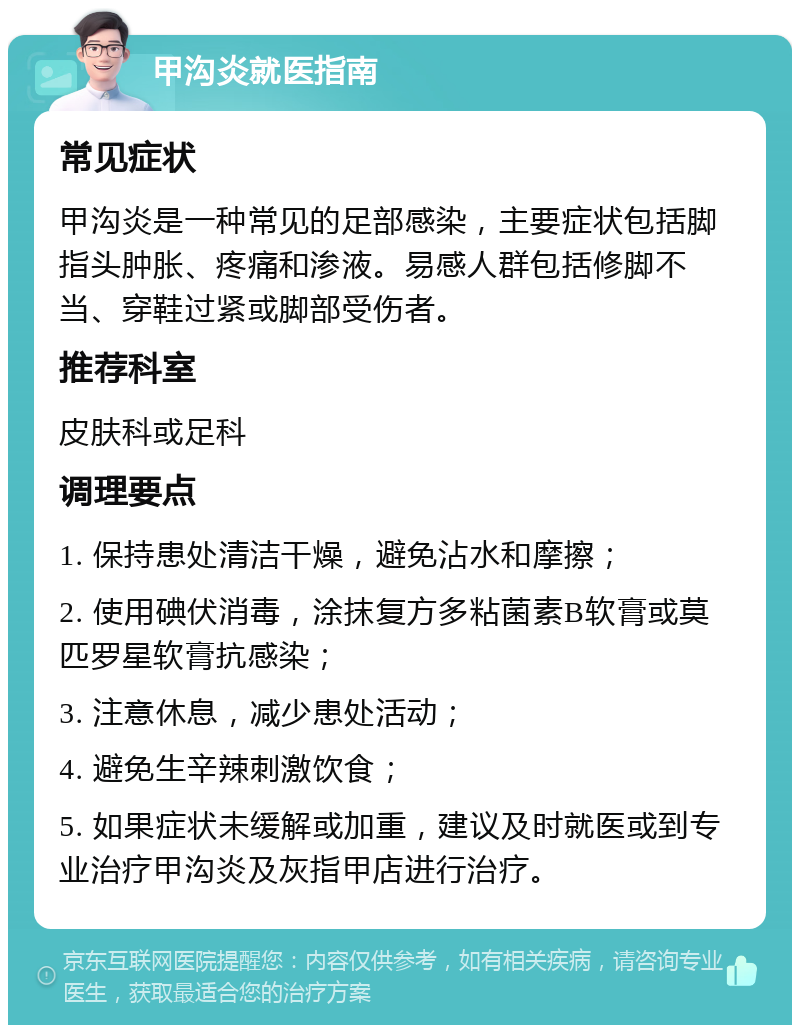 甲沟炎就医指南 常见症状 甲沟炎是一种常见的足部感染，主要症状包括脚指头肿胀、疼痛和渗液。易感人群包括修脚不当、穿鞋过紧或脚部受伤者。 推荐科室 皮肤科或足科 调理要点 1. 保持患处清洁干燥，避免沾水和摩擦； 2. 使用碘伏消毒，涂抹复方多粘菌素B软膏或莫匹罗星软膏抗感染； 3. 注意休息，减少患处活动； 4. 避免生辛辣刺激饮食； 5. 如果症状未缓解或加重，建议及时就医或到专业治疗甲沟炎及灰指甲店进行治疗。