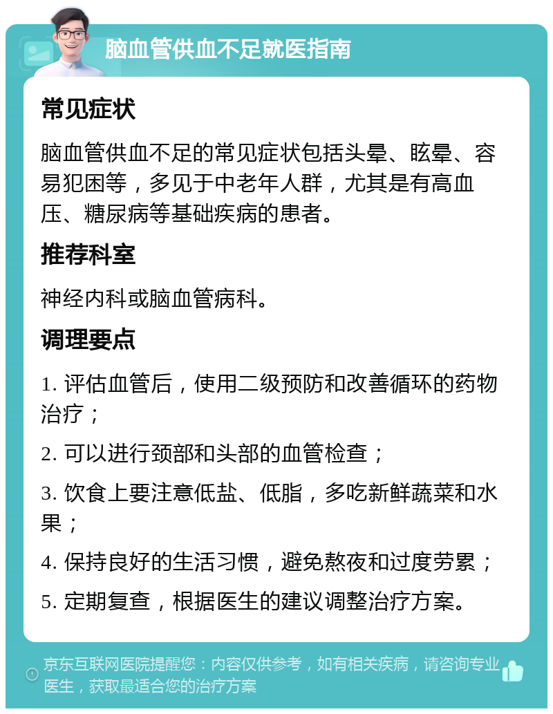 脑血管供血不足就医指南 常见症状 脑血管供血不足的常见症状包括头晕、眩晕、容易犯困等，多见于中老年人群，尤其是有高血压、糖尿病等基础疾病的患者。 推荐科室 神经内科或脑血管病科。 调理要点 1. 评估血管后，使用二级预防和改善循环的药物治疗； 2. 可以进行颈部和头部的血管检查； 3. 饮食上要注意低盐、低脂，多吃新鲜蔬菜和水果； 4. 保持良好的生活习惯，避免熬夜和过度劳累； 5. 定期复查，根据医生的建议调整治疗方案。