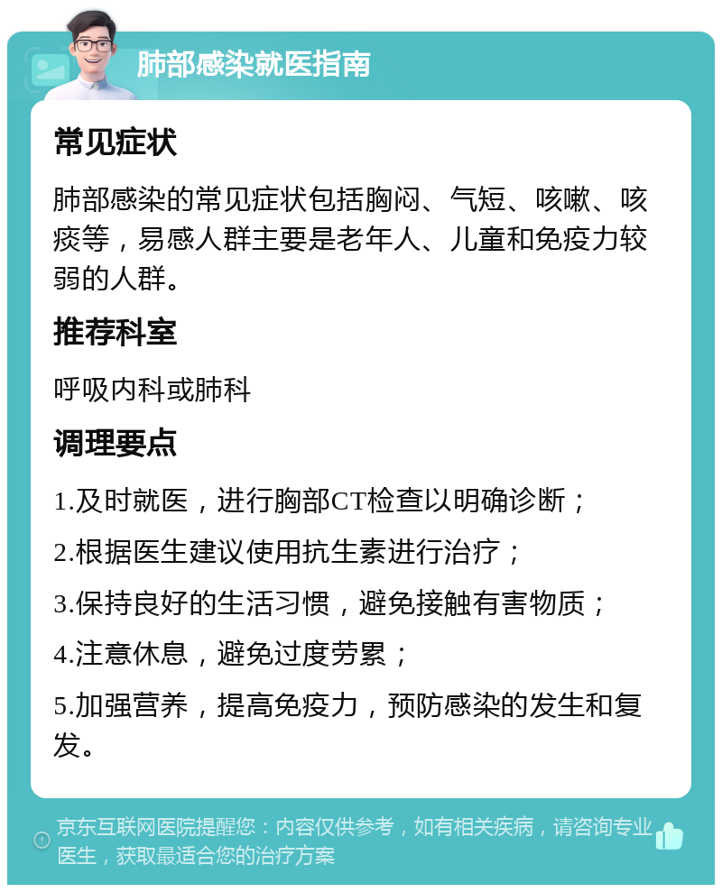 肺部感染就医指南 常见症状 肺部感染的常见症状包括胸闷、气短、咳嗽、咳痰等，易感人群主要是老年人、儿童和免疫力较弱的人群。 推荐科室 呼吸内科或肺科 调理要点 1.及时就医，进行胸部CT检查以明确诊断； 2.根据医生建议使用抗生素进行治疗； 3.保持良好的生活习惯，避免接触有害物质； 4.注意休息，避免过度劳累； 5.加强营养，提高免疫力，预防感染的发生和复发。