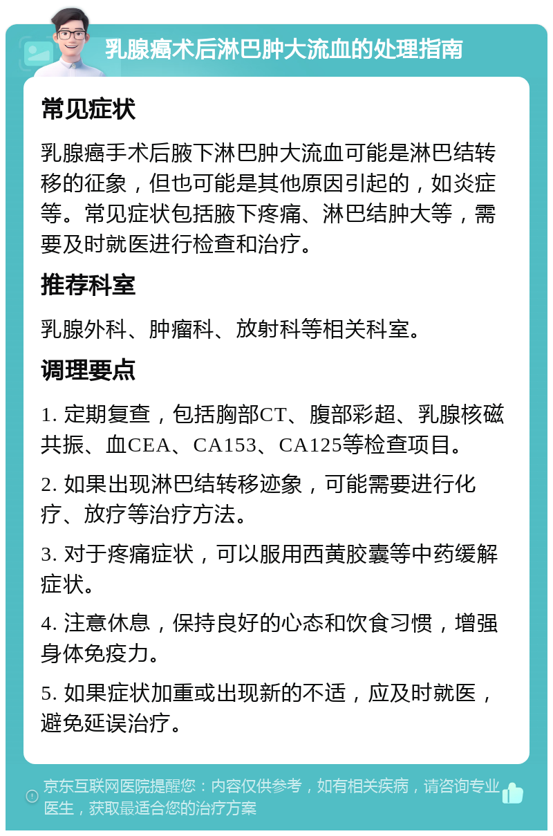 乳腺癌术后淋巴肿大流血的处理指南 常见症状 乳腺癌手术后腋下淋巴肿大流血可能是淋巴结转移的征象，但也可能是其他原因引起的，如炎症等。常见症状包括腋下疼痛、淋巴结肿大等，需要及时就医进行检查和治疗。 推荐科室 乳腺外科、肿瘤科、放射科等相关科室。 调理要点 1. 定期复查，包括胸部CT、腹部彩超、乳腺核磁共振、血CEA、CA153、CA125等检查项目。 2. 如果出现淋巴结转移迹象，可能需要进行化疗、放疗等治疗方法。 3. 对于疼痛症状，可以服用西黄胶囊等中药缓解症状。 4. 注意休息，保持良好的心态和饮食习惯，增强身体免疫力。 5. 如果症状加重或出现新的不适，应及时就医，避免延误治疗。