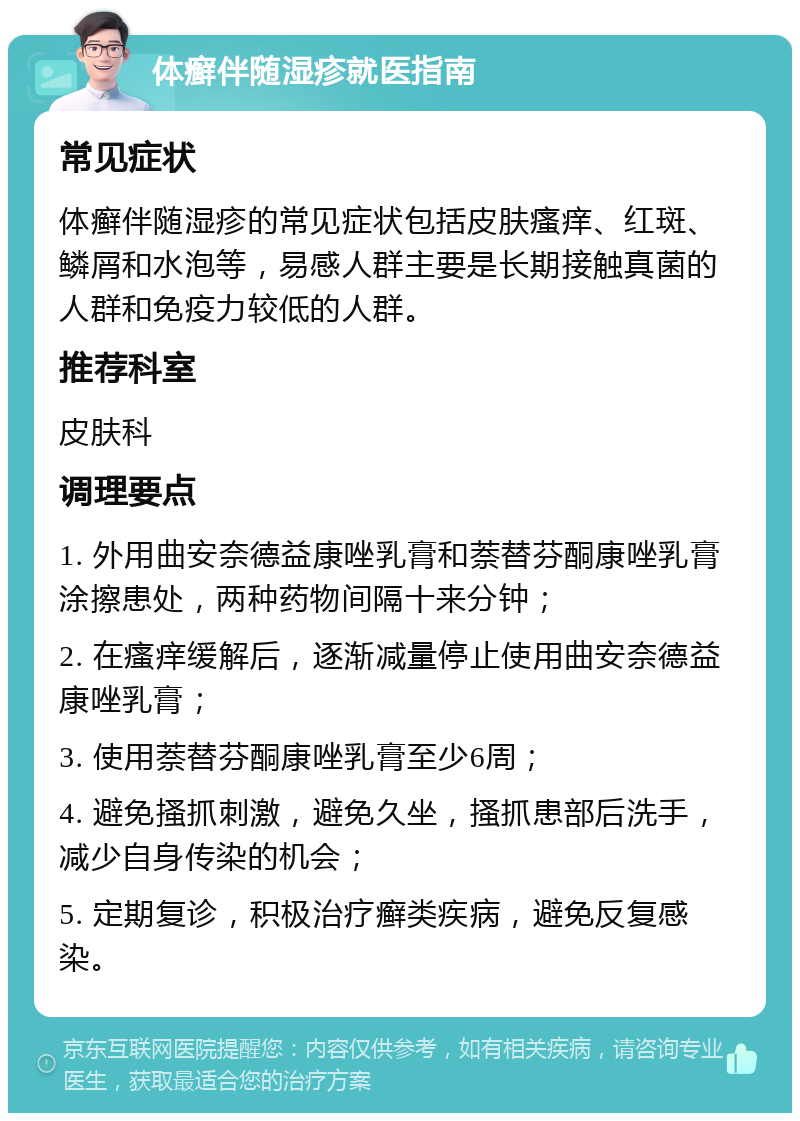 体癣伴随湿疹就医指南 常见症状 体癣伴随湿疹的常见症状包括皮肤瘙痒、红斑、鳞屑和水泡等，易感人群主要是长期接触真菌的人群和免疫力较低的人群。 推荐科室 皮肤科 调理要点 1. 外用曲安奈德益康唑乳膏和萘替芬酮康唑乳膏涂擦患处，两种药物间隔十来分钟； 2. 在瘙痒缓解后，逐渐减量停止使用曲安奈德益康唑乳膏； 3. 使用萘替芬酮康唑乳膏至少6周； 4. 避免搔抓刺激，避免久坐，搔抓患部后洗手，减少自身传染的机会； 5. 定期复诊，积极治疗癣类疾病，避免反复感染。