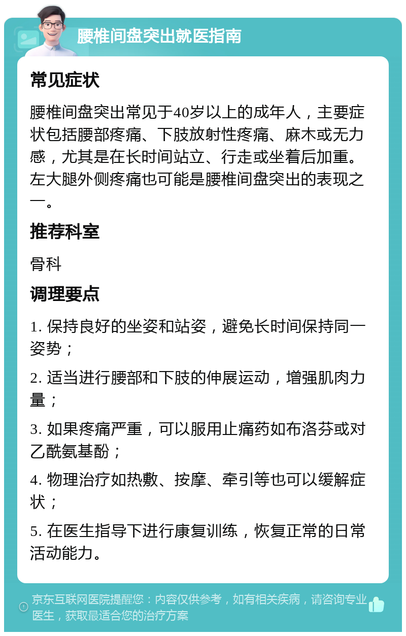 腰椎间盘突出就医指南 常见症状 腰椎间盘突出常见于40岁以上的成年人，主要症状包括腰部疼痛、下肢放射性疼痛、麻木或无力感，尤其是在长时间站立、行走或坐着后加重。左大腿外侧疼痛也可能是腰椎间盘突出的表现之一。 推荐科室 骨科 调理要点 1. 保持良好的坐姿和站姿，避免长时间保持同一姿势； 2. 适当进行腰部和下肢的伸展运动，增强肌肉力量； 3. 如果疼痛严重，可以服用止痛药如布洛芬或对乙酰氨基酚； 4. 物理治疗如热敷、按摩、牵引等也可以缓解症状； 5. 在医生指导下进行康复训练，恢复正常的日常活动能力。