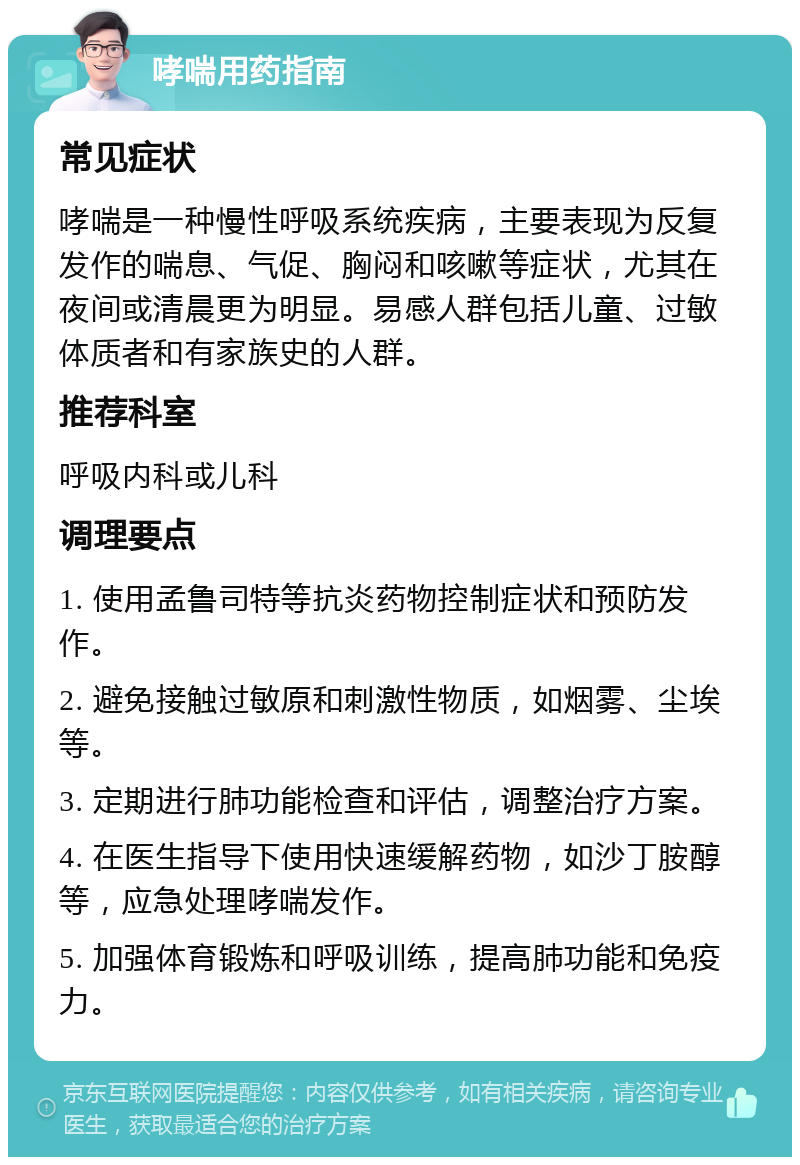 哮喘用药指南 常见症状 哮喘是一种慢性呼吸系统疾病，主要表现为反复发作的喘息、气促、胸闷和咳嗽等症状，尤其在夜间或清晨更为明显。易感人群包括儿童、过敏体质者和有家族史的人群。 推荐科室 呼吸内科或儿科 调理要点 1. 使用孟鲁司特等抗炎药物控制症状和预防发作。 2. 避免接触过敏原和刺激性物质，如烟雾、尘埃等。 3. 定期进行肺功能检查和评估，调整治疗方案。 4. 在医生指导下使用快速缓解药物，如沙丁胺醇等，应急处理哮喘发作。 5. 加强体育锻炼和呼吸训练，提高肺功能和免疫力。