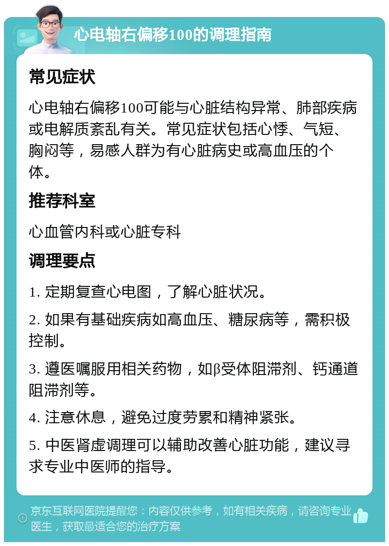 心电轴右偏移100的调理指南 常见症状 心电轴右偏移100可能与心脏结构异常、肺部疾病或电解质紊乱有关。常见症状包括心悸、气短、胸闷等，易感人群为有心脏病史或高血压的个体。 推荐科室 心血管内科或心脏专科 调理要点 1. 定期复查心电图，了解心脏状况。 2. 如果有基础疾病如高血压、糖尿病等，需积极控制。 3. 遵医嘱服用相关药物，如β受体阻滞剂、钙通道阻滞剂等。 4. 注意休息，避免过度劳累和精神紧张。 5. 中医肾虚调理可以辅助改善心脏功能，建议寻求专业中医师的指导。