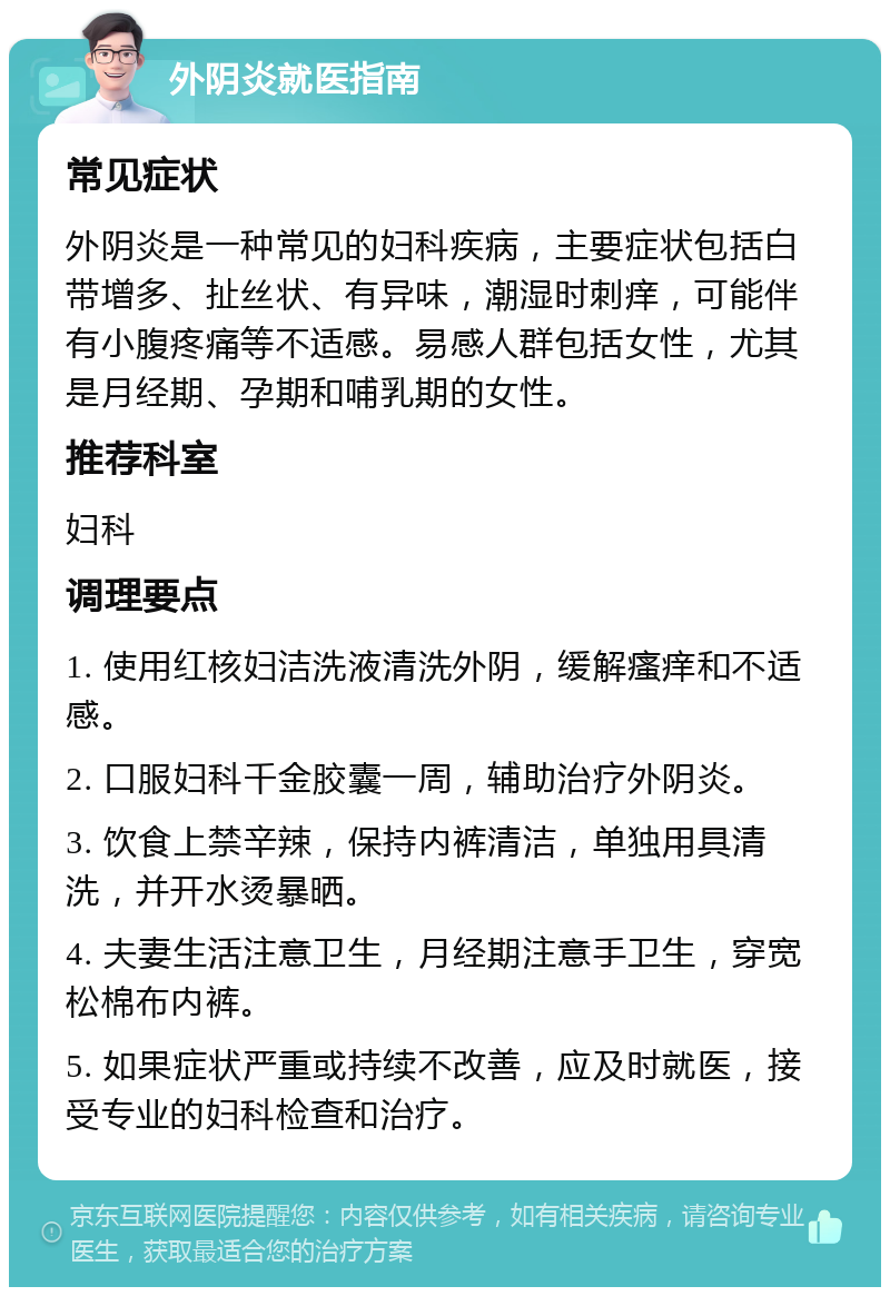 外阴炎就医指南 常见症状 外阴炎是一种常见的妇科疾病，主要症状包括白带增多、扯丝状、有异味，潮湿时刺痒，可能伴有小腹疼痛等不适感。易感人群包括女性，尤其是月经期、孕期和哺乳期的女性。 推荐科室 妇科 调理要点 1. 使用红核妇洁洗液清洗外阴，缓解瘙痒和不适感。 2. 口服妇科千金胶囊一周，辅助治疗外阴炎。 3. 饮食上禁辛辣，保持内裤清洁，单独用具清洗，并开水烫暴晒。 4. 夫妻生活注意卫生，月经期注意手卫生，穿宽松棉布内裤。 5. 如果症状严重或持续不改善，应及时就医，接受专业的妇科检查和治疗。