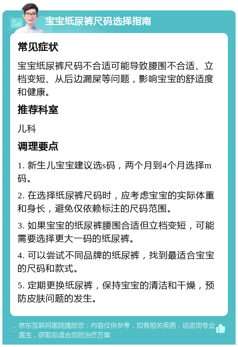 宝宝纸尿裤尺码选择指南 常见症状 宝宝纸尿裤尺码不合适可能导致腰围不合适、立档变短、从后边漏屎等问题，影响宝宝的舒适度和健康。 推荐科室 儿科 调理要点 1. 新生儿宝宝建议选s码，两个月到4个月选择m码。 2. 在选择纸尿裤尺码时，应考虑宝宝的实际体重和身长，避免仅依赖标注的尺码范围。 3. 如果宝宝的纸尿裤腰围合适但立档变短，可能需要选择更大一码的纸尿裤。 4. 可以尝试不同品牌的纸尿裤，找到最适合宝宝的尺码和款式。 5. 定期更换纸尿裤，保持宝宝的清洁和干燥，预防皮肤问题的发生。