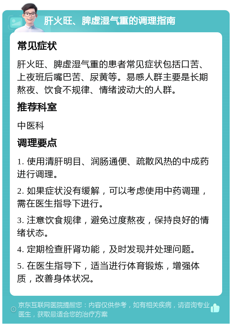 肝火旺、脾虚湿气重的调理指南 常见症状 肝火旺、脾虚湿气重的患者常见症状包括口苦、上夜班后嘴巴苦、尿黄等。易感人群主要是长期熬夜、饮食不规律、情绪波动大的人群。 推荐科室 中医科 调理要点 1. 使用清肝明目、润肠通便、疏散风热的中成药进行调理。 2. 如果症状没有缓解，可以考虑使用中药调理，需在医生指导下进行。 3. 注意饮食规律，避免过度熬夜，保持良好的情绪状态。 4. 定期检查肝肾功能，及时发现并处理问题。 5. 在医生指导下，适当进行体育锻炼，增强体质，改善身体状况。