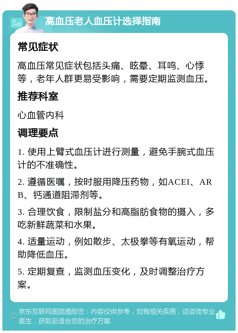 高血压老人血压计选择指南 常见症状 高血压常见症状包括头痛、眩晕、耳鸣、心悸等，老年人群更易受影响，需要定期监测血压。 推荐科室 心血管内科 调理要点 1. 使用上臂式血压计进行测量，避免手腕式血压计的不准确性。 2. 遵循医嘱，按时服用降压药物，如ACEI、ARB、钙通道阻滞剂等。 3. 合理饮食，限制盐分和高脂肪食物的摄入，多吃新鲜蔬菜和水果。 4. 适量运动，例如散步、太极拳等有氧运动，帮助降低血压。 5. 定期复查，监测血压变化，及时调整治疗方案。