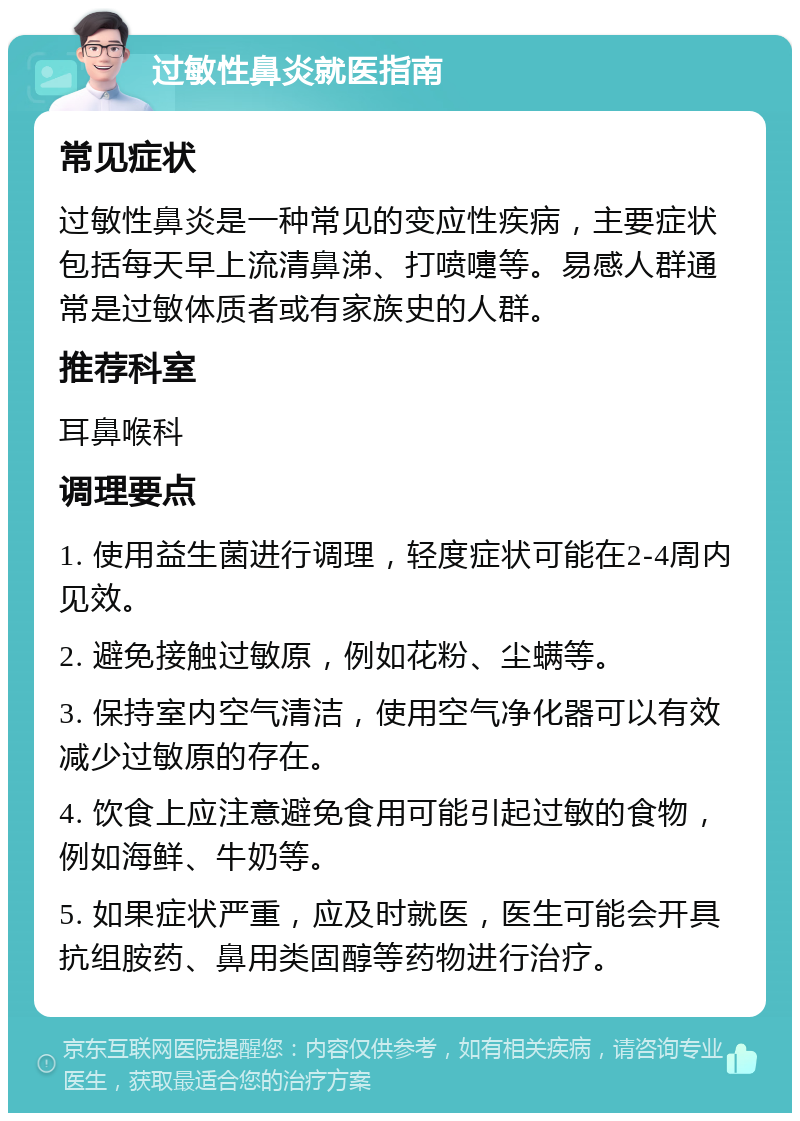 过敏性鼻炎就医指南 常见症状 过敏性鼻炎是一种常见的变应性疾病，主要症状包括每天早上流清鼻涕、打喷嚏等。易感人群通常是过敏体质者或有家族史的人群。 推荐科室 耳鼻喉科 调理要点 1. 使用益生菌进行调理，轻度症状可能在2-4周内见效。 2. 避免接触过敏原，例如花粉、尘螨等。 3. 保持室内空气清洁，使用空气净化器可以有效减少过敏原的存在。 4. 饮食上应注意避免食用可能引起过敏的食物，例如海鲜、牛奶等。 5. 如果症状严重，应及时就医，医生可能会开具抗组胺药、鼻用类固醇等药物进行治疗。