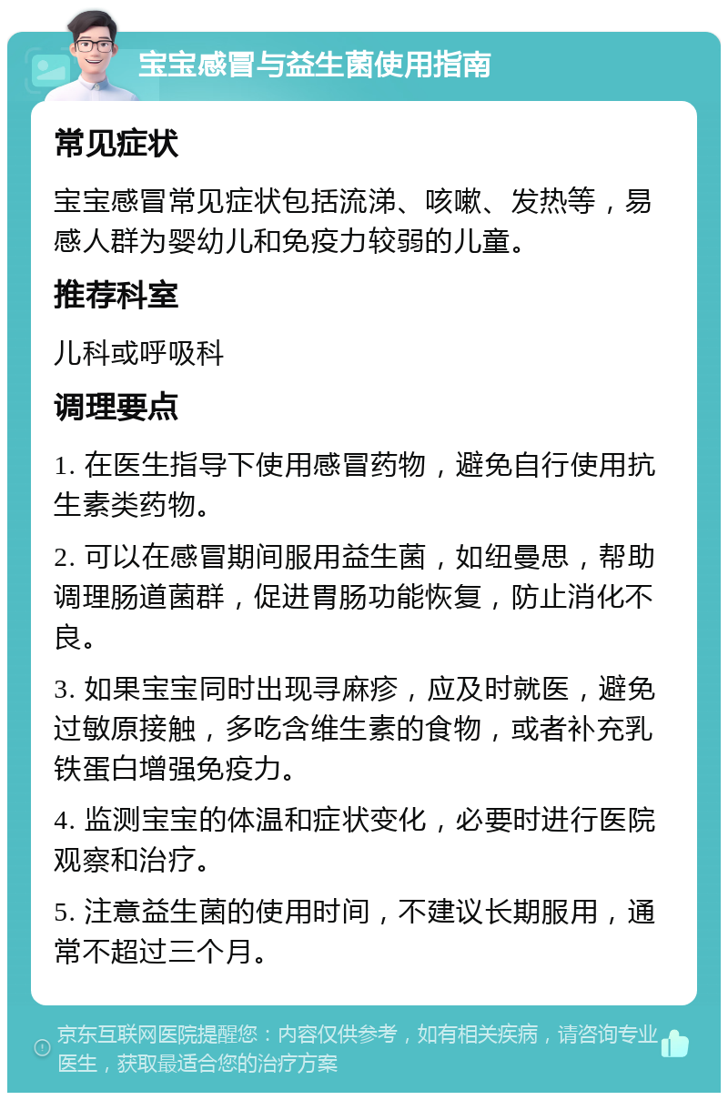 宝宝感冒与益生菌使用指南 常见症状 宝宝感冒常见症状包括流涕、咳嗽、发热等，易感人群为婴幼儿和免疫力较弱的儿童。 推荐科室 儿科或呼吸科 调理要点 1. 在医生指导下使用感冒药物，避免自行使用抗生素类药物。 2. 可以在感冒期间服用益生菌，如纽曼思，帮助调理肠道菌群，促进胃肠功能恢复，防止消化不良。 3. 如果宝宝同时出现寻麻疹，应及时就医，避免过敏原接触，多吃含维生素的食物，或者补充乳铁蛋白增强免疫力。 4. 监测宝宝的体温和症状变化，必要时进行医院观察和治疗。 5. 注意益生菌的使用时间，不建议长期服用，通常不超过三个月。