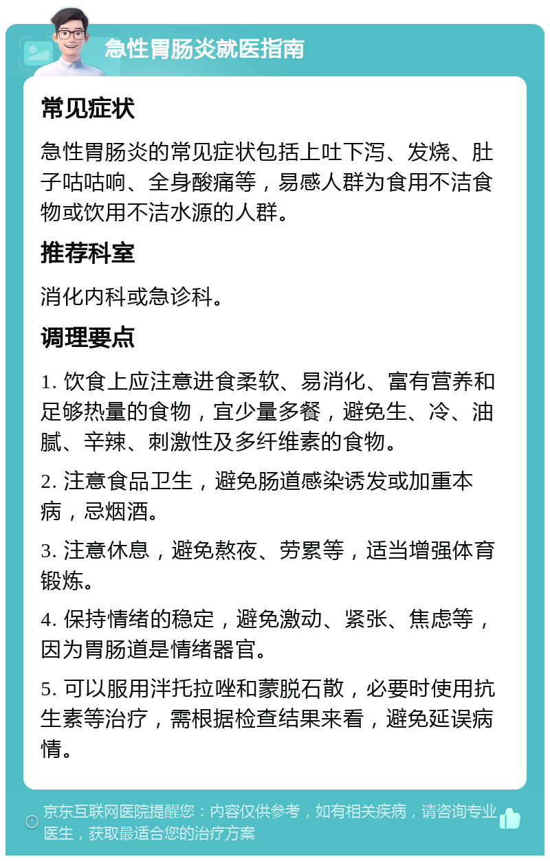 急性胃肠炎就医指南 常见症状 急性胃肠炎的常见症状包括上吐下泻、发烧、肚子咕咕响、全身酸痛等，易感人群为食用不洁食物或饮用不洁水源的人群。 推荐科室 消化内科或急诊科。 调理要点 1. 饮食上应注意进食柔软、易消化、富有营养和足够热量的食物，宜少量多餐，避免生、冷、油腻、辛辣、刺激性及多纤维素的食物。 2. 注意食品卫生，避免肠道感染诱发或加重本病，忌烟酒。 3. 注意休息，避免熬夜、劳累等，适当增强体育锻炼。 4. 保持情绪的稳定，避免激动、紧张、焦虑等，因为胃肠道是情绪器官。 5. 可以服用泮托拉唑和蒙脱石散，必要时使用抗生素等治疗，需根据检查结果来看，避免延误病情。