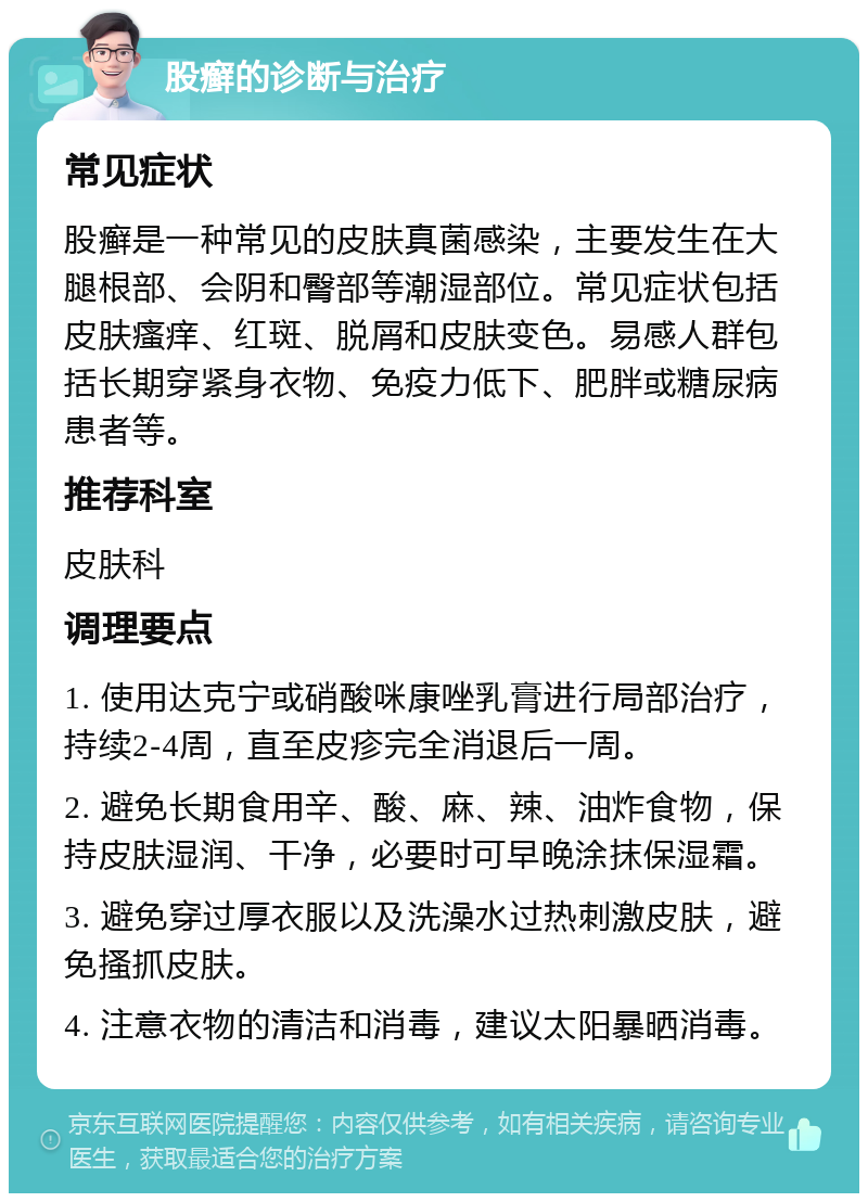 股癣的诊断与治疗 常见症状 股癣是一种常见的皮肤真菌感染，主要发生在大腿根部、会阴和臀部等潮湿部位。常见症状包括皮肤瘙痒、红斑、脱屑和皮肤变色。易感人群包括长期穿紧身衣物、免疫力低下、肥胖或糖尿病患者等。 推荐科室 皮肤科 调理要点 1. 使用达克宁或硝酸咪康唑乳膏进行局部治疗，持续2-4周，直至皮疹完全消退后一周。 2. 避免长期食用辛、酸、麻、辣、油炸食物，保持皮肤湿润、干净，必要时可早晚涂抹保湿霜。 3. 避免穿过厚衣服以及洗澡水过热刺激皮肤，避免搔抓皮肤。 4. 注意衣物的清洁和消毒，建议太阳暴晒消毒。