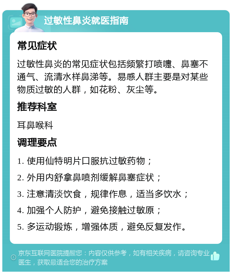 过敏性鼻炎就医指南 常见症状 过敏性鼻炎的常见症状包括频繁打喷嚏、鼻塞不通气、流清水样鼻涕等。易感人群主要是对某些物质过敏的人群，如花粉、灰尘等。 推荐科室 耳鼻喉科 调理要点 1. 使用仙特明片口服抗过敏药物； 2. 外用内舒拿鼻喷剂缓解鼻塞症状； 3. 注意清淡饮食，规律作息，适当多饮水； 4. 加强个人防护，避免接触过敏原； 5. 多运动锻炼，增强体质，避免反复发作。