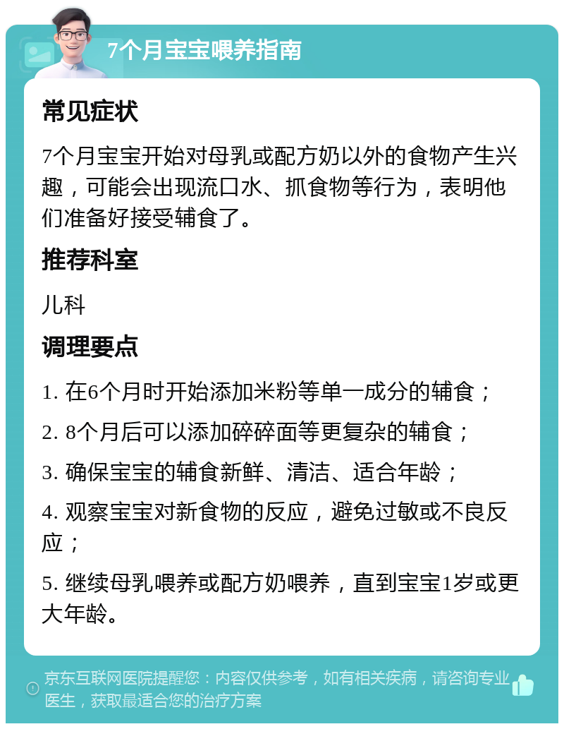 7个月宝宝喂养指南 常见症状 7个月宝宝开始对母乳或配方奶以外的食物产生兴趣，可能会出现流口水、抓食物等行为，表明他们准备好接受辅食了。 推荐科室 儿科 调理要点 1. 在6个月时开始添加米粉等单一成分的辅食； 2. 8个月后可以添加碎碎面等更复杂的辅食； 3. 确保宝宝的辅食新鲜、清洁、适合年龄； 4. 观察宝宝对新食物的反应，避免过敏或不良反应； 5. 继续母乳喂养或配方奶喂养，直到宝宝1岁或更大年龄。