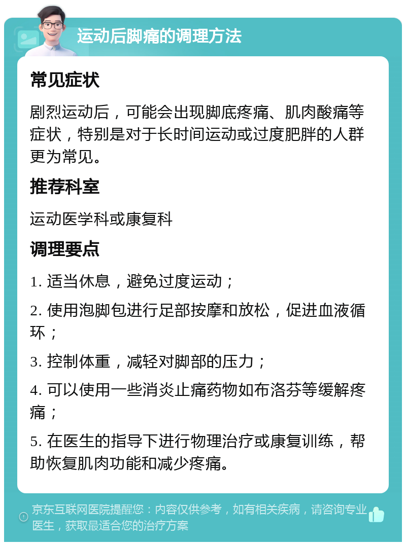 运动后脚痛的调理方法 常见症状 剧烈运动后，可能会出现脚底疼痛、肌肉酸痛等症状，特别是对于长时间运动或过度肥胖的人群更为常见。 推荐科室 运动医学科或康复科 调理要点 1. 适当休息，避免过度运动； 2. 使用泡脚包进行足部按摩和放松，促进血液循环； 3. 控制体重，减轻对脚部的压力； 4. 可以使用一些消炎止痛药物如布洛芬等缓解疼痛； 5. 在医生的指导下进行物理治疗或康复训练，帮助恢复肌肉功能和减少疼痛。