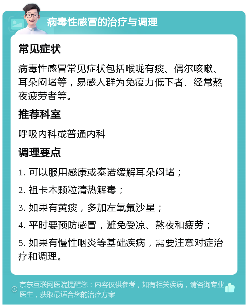 病毒性感冒的治疗与调理 常见症状 病毒性感冒常见症状包括喉咙有痰、偶尔咳嗽、耳朵闷堵等，易感人群为免疫力低下者、经常熬夜疲劳者等。 推荐科室 呼吸内科或普通内科 调理要点 1. 可以服用感康或泰诺缓解耳朵闷堵； 2. 祖卡木颗粒清热解毒； 3. 如果有黄痰，多加左氧氟沙星； 4. 平时要预防感冒，避免受凉、熬夜和疲劳； 5. 如果有慢性咽炎等基础疾病，需要注意对症治疗和调理。