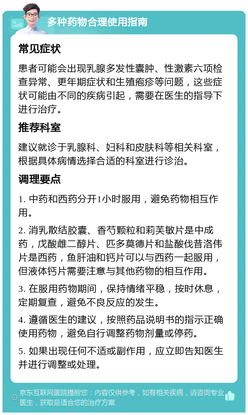 多种药物合理使用指南 常见症状 患者可能会出现乳腺多发性囊肿、性激素六项检查异常、更年期症状和生殖疱疹等问题，这些症状可能由不同的疾病引起，需要在医生的指导下进行治疗。 推荐科室 建议就诊于乳腺科、妇科和皮肤科等相关科室，根据具体病情选择合适的科室进行诊治。 调理要点 1. 中药和西药分开1小时服用，避免药物相互作用。 2. 消乳散结胶囊、香芍颗粒和莉芙敏片是中成药，戊酸雌二醇片、匹多莫德片和盐酸伐昔洛伟片是西药，鱼肝油和钙片可以与西药一起服用，但液体钙片需要注意与其他药物的相互作用。 3. 在服用药物期间，保持情绪平稳，按时休息，定期复查，避免不良反应的发生。 4. 遵循医生的建议，按照药品说明书的指示正确使用药物，避免自行调整药物剂量或停药。 5. 如果出现任何不适或副作用，应立即告知医生并进行调整或处理。