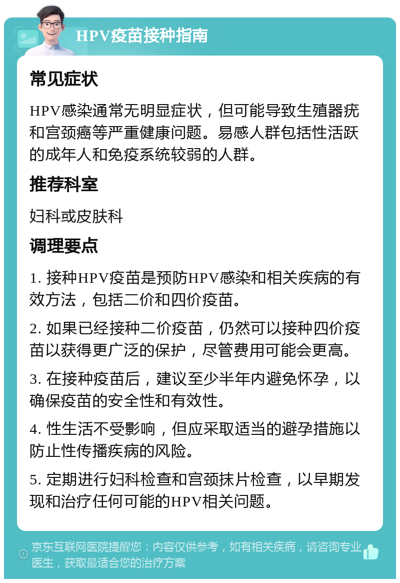 HPV疫苗接种指南 常见症状 HPV感染通常无明显症状，但可能导致生殖器疣和宫颈癌等严重健康问题。易感人群包括性活跃的成年人和免疫系统较弱的人群。 推荐科室 妇科或皮肤科 调理要点 1. 接种HPV疫苗是预防HPV感染和相关疾病的有效方法，包括二价和四价疫苗。 2. 如果已经接种二价疫苗，仍然可以接种四价疫苗以获得更广泛的保护，尽管费用可能会更高。 3. 在接种疫苗后，建议至少半年内避免怀孕，以确保疫苗的安全性和有效性。 4. 性生活不受影响，但应采取适当的避孕措施以防止性传播疾病的风险。 5. 定期进行妇科检查和宫颈抹片检查，以早期发现和治疗任何可能的HPV相关问题。