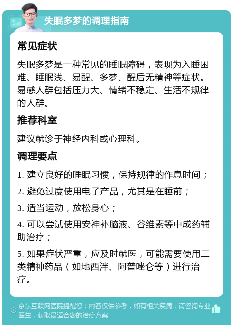 失眠多梦的调理指南 常见症状 失眠多梦是一种常见的睡眠障碍，表现为入睡困难、睡眠浅、易醒、多梦、醒后无精神等症状。易感人群包括压力大、情绪不稳定、生活不规律的人群。 推荐科室 建议就诊于神经内科或心理科。 调理要点 1. 建立良好的睡眠习惯，保持规律的作息时间； 2. 避免过度使用电子产品，尤其是在睡前； 3. 适当运动，放松身心； 4. 可以尝试使用安神补脑液、谷维素等中成药辅助治疗； 5. 如果症状严重，应及时就医，可能需要使用二类精神药品（如地西泮、阿普唑仑等）进行治疗。