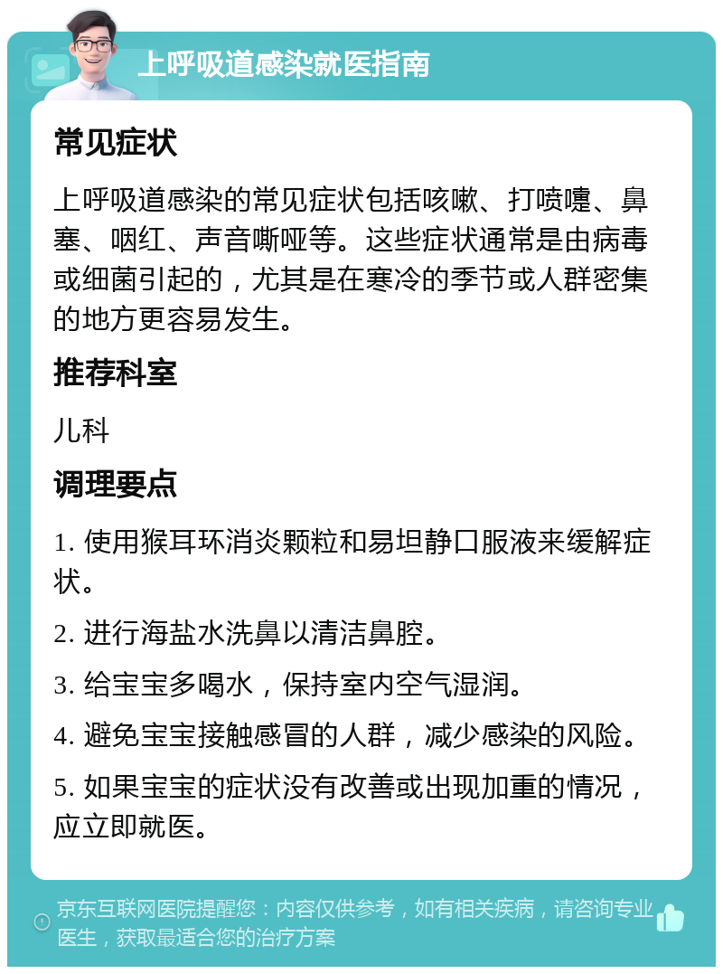 上呼吸道感染就医指南 常见症状 上呼吸道感染的常见症状包括咳嗽、打喷嚏、鼻塞、咽红、声音嘶哑等。这些症状通常是由病毒或细菌引起的，尤其是在寒冷的季节或人群密集的地方更容易发生。 推荐科室 儿科 调理要点 1. 使用猴耳环消炎颗粒和易坦静口服液来缓解症状。 2. 进行海盐水洗鼻以清洁鼻腔。 3. 给宝宝多喝水，保持室内空气湿润。 4. 避免宝宝接触感冒的人群，减少感染的风险。 5. 如果宝宝的症状没有改善或出现加重的情况，应立即就医。