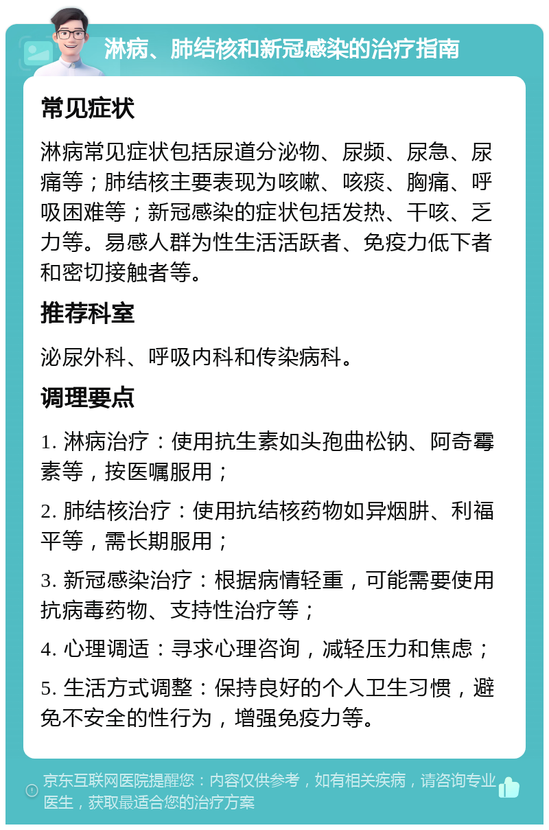 淋病、肺结核和新冠感染的治疗指南 常见症状 淋病常见症状包括尿道分泌物、尿频、尿急、尿痛等；肺结核主要表现为咳嗽、咳痰、胸痛、呼吸困难等；新冠感染的症状包括发热、干咳、乏力等。易感人群为性生活活跃者、免疫力低下者和密切接触者等。 推荐科室 泌尿外科、呼吸内科和传染病科。 调理要点 1. 淋病治疗：使用抗生素如头孢曲松钠、阿奇霉素等，按医嘱服用； 2. 肺结核治疗：使用抗结核药物如异烟肼、利福平等，需长期服用； 3. 新冠感染治疗：根据病情轻重，可能需要使用抗病毒药物、支持性治疗等； 4. 心理调适：寻求心理咨询，减轻压力和焦虑； 5. 生活方式调整：保持良好的个人卫生习惯，避免不安全的性行为，增强免疫力等。