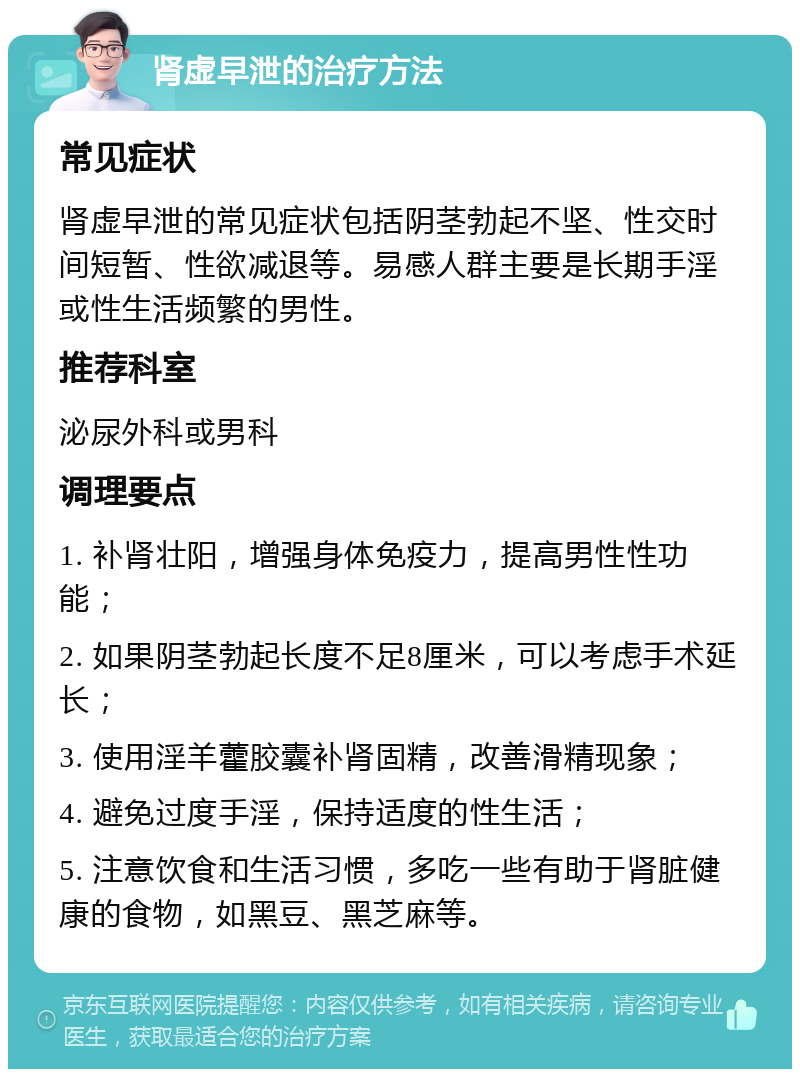 肾虚早泄的治疗方法 常见症状 肾虚早泄的常见症状包括阴茎勃起不坚、性交时间短暂、性欲减退等。易感人群主要是长期手淫或性生活频繁的男性。 推荐科室 泌尿外科或男科 调理要点 1. 补肾壮阳，增强身体免疫力，提高男性性功能； 2. 如果阴茎勃起长度不足8厘米，可以考虑手术延长； 3. 使用淫羊藿胶囊补肾固精，改善滑精现象； 4. 避免过度手淫，保持适度的性生活； 5. 注意饮食和生活习惯，多吃一些有助于肾脏健康的食物，如黑豆、黑芝麻等。