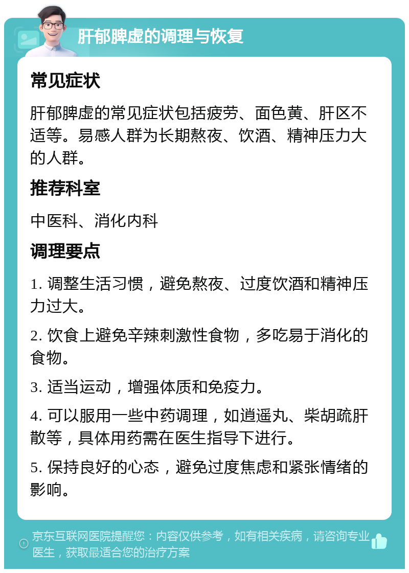 肝郁脾虚的调理与恢复 常见症状 肝郁脾虚的常见症状包括疲劳、面色黄、肝区不适等。易感人群为长期熬夜、饮酒、精神压力大的人群。 推荐科室 中医科、消化内科 调理要点 1. 调整生活习惯，避免熬夜、过度饮酒和精神压力过大。 2. 饮食上避免辛辣刺激性食物，多吃易于消化的食物。 3. 适当运动，增强体质和免疫力。 4. 可以服用一些中药调理，如逍遥丸、柴胡疏肝散等，具体用药需在医生指导下进行。 5. 保持良好的心态，避免过度焦虑和紧张情绪的影响。