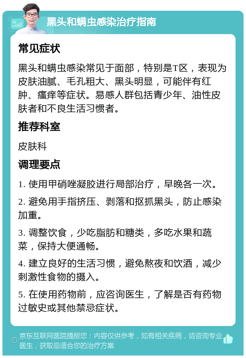 黑头和螨虫感染治疗指南 常见症状 黑头和螨虫感染常见于面部，特别是T区，表现为皮肤油腻、毛孔粗大、黑头明显，可能伴有红肿、瘙痒等症状。易感人群包括青少年、油性皮肤者和不良生活习惯者。 推荐科室 皮肤科 调理要点 1. 使用甲硝唑凝胶进行局部治疗，早晚各一次。 2. 避免用手指挤压、剥落和抠抓黑头，防止感染加重。 3. 调整饮食，少吃脂肪和糖类，多吃水果和蔬菜，保持大便通畅。 4. 建立良好的生活习惯，避免熬夜和饮酒，减少刺激性食物的摄入。 5. 在使用药物前，应咨询医生，了解是否有药物过敏史或其他禁忌症状。