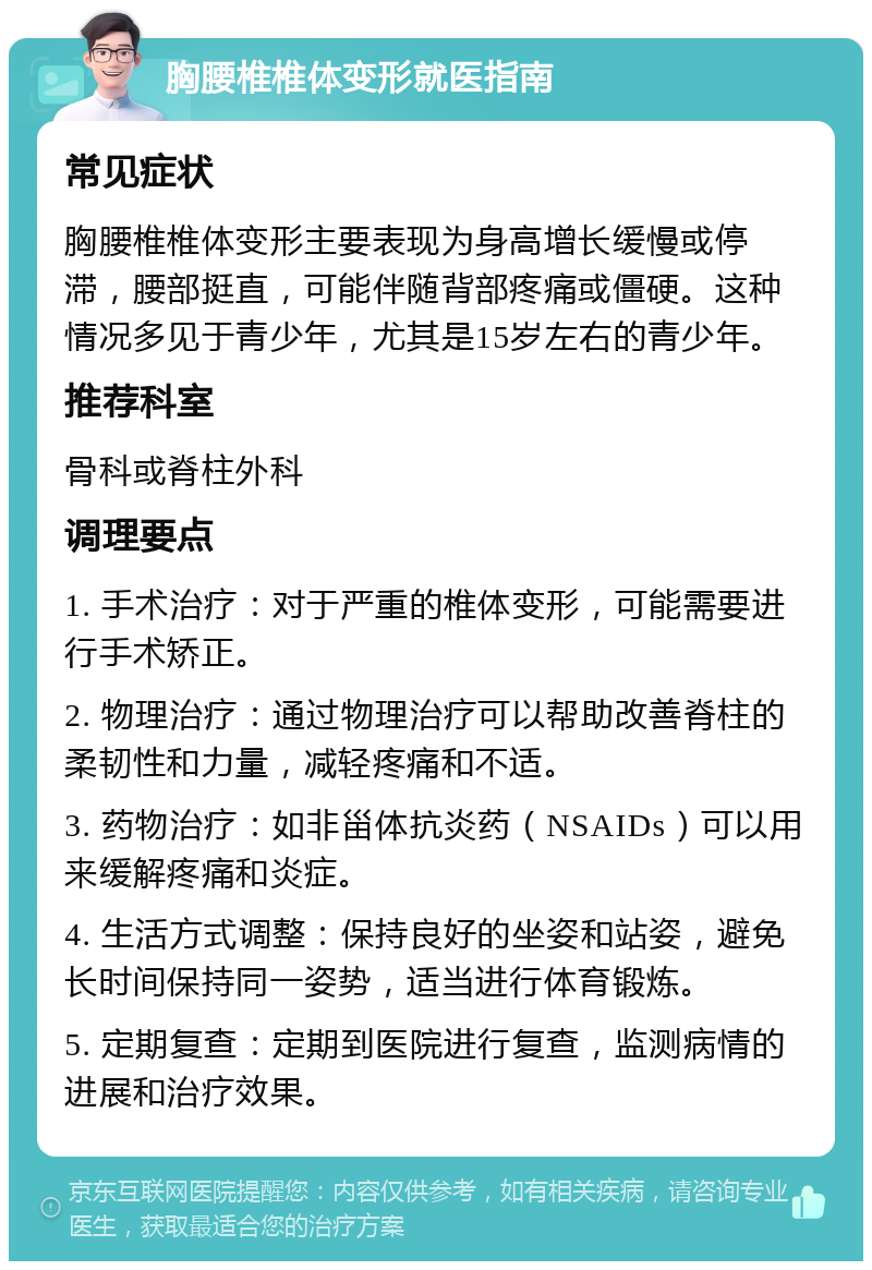 胸腰椎椎体变形就医指南 常见症状 胸腰椎椎体变形主要表现为身高增长缓慢或停滞，腰部挺直，可能伴随背部疼痛或僵硬。这种情况多见于青少年，尤其是15岁左右的青少年。 推荐科室 骨科或脊柱外科 调理要点 1. 手术治疗：对于严重的椎体变形，可能需要进行手术矫正。 2. 物理治疗：通过物理治疗可以帮助改善脊柱的柔韧性和力量，减轻疼痛和不适。 3. 药物治疗：如非甾体抗炎药（NSAIDs）可以用来缓解疼痛和炎症。 4. 生活方式调整：保持良好的坐姿和站姿，避免长时间保持同一姿势，适当进行体育锻炼。 5. 定期复查：定期到医院进行复查，监测病情的进展和治疗效果。