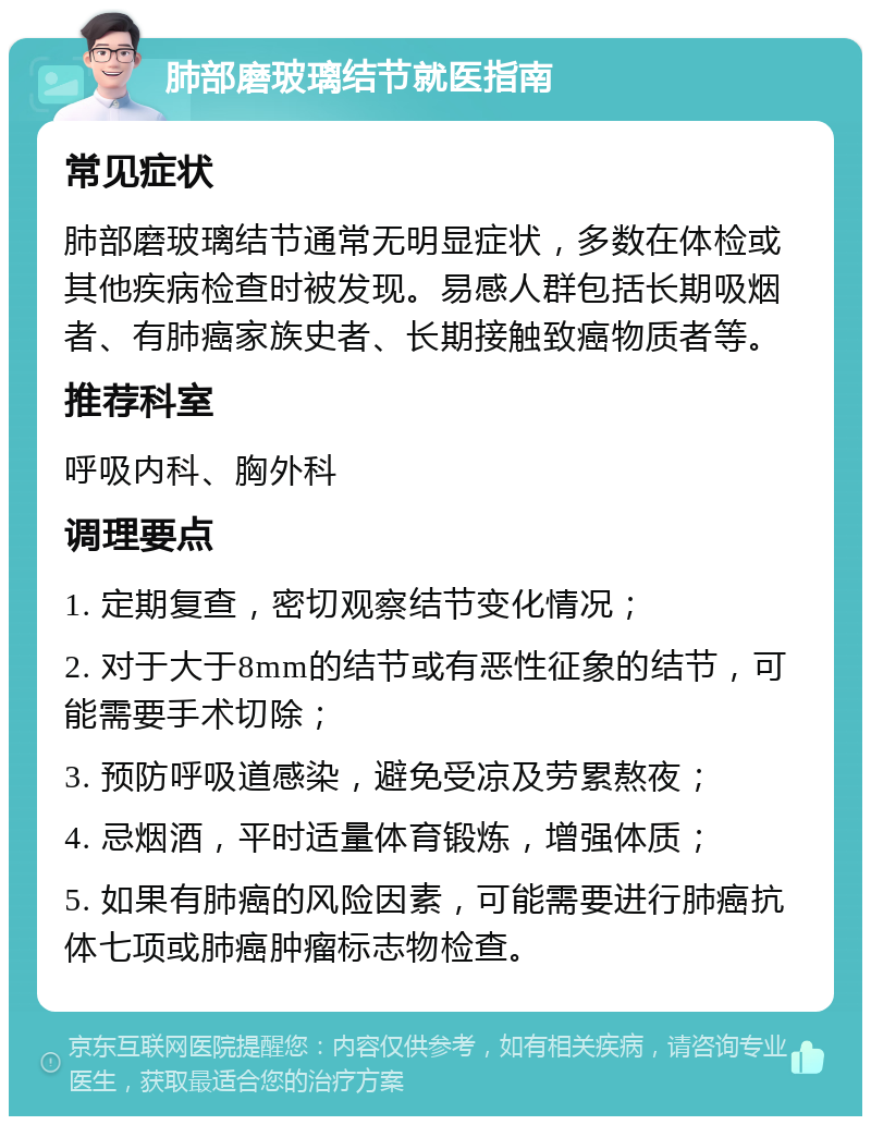 肺部磨玻璃结节就医指南 常见症状 肺部磨玻璃结节通常无明显症状，多数在体检或其他疾病检查时被发现。易感人群包括长期吸烟者、有肺癌家族史者、长期接触致癌物质者等。 推荐科室 呼吸内科、胸外科 调理要点 1. 定期复查，密切观察结节变化情况； 2. 对于大于8mm的结节或有恶性征象的结节，可能需要手术切除； 3. 预防呼吸道感染，避免受凉及劳累熬夜； 4. 忌烟酒，平时适量体育锻炼，增强体质； 5. 如果有肺癌的风险因素，可能需要进行肺癌抗体七项或肺癌肿瘤标志物检查。