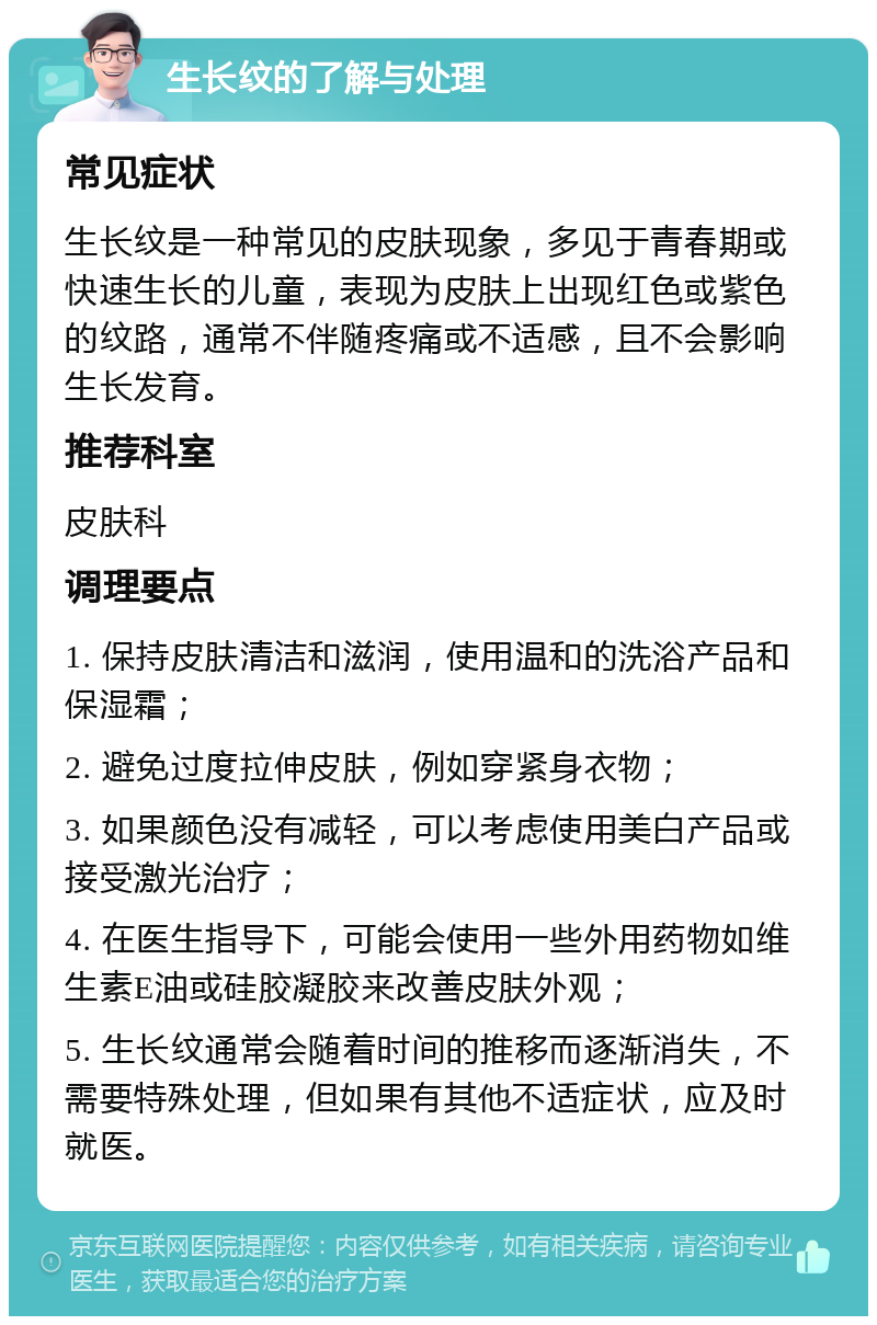 生长纹的了解与处理 常见症状 生长纹是一种常见的皮肤现象，多见于青春期或快速生长的儿童，表现为皮肤上出现红色或紫色的纹路，通常不伴随疼痛或不适感，且不会影响生长发育。 推荐科室 皮肤科 调理要点 1. 保持皮肤清洁和滋润，使用温和的洗浴产品和保湿霜； 2. 避免过度拉伸皮肤，例如穿紧身衣物； 3. 如果颜色没有减轻，可以考虑使用美白产品或接受激光治疗； 4. 在医生指导下，可能会使用一些外用药物如维生素E油或硅胶凝胶来改善皮肤外观； 5. 生长纹通常会随着时间的推移而逐渐消失，不需要特殊处理，但如果有其他不适症状，应及时就医。