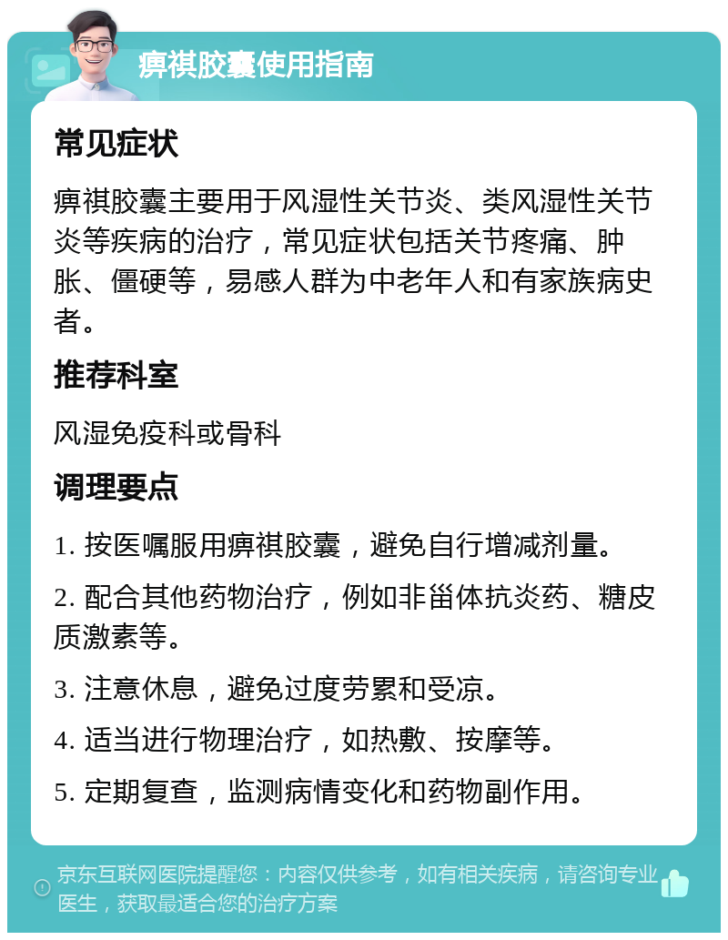 痹祺胶囊使用指南 常见症状 痹祺胶囊主要用于风湿性关节炎、类风湿性关节炎等疾病的治疗，常见症状包括关节疼痛、肿胀、僵硬等，易感人群为中老年人和有家族病史者。 推荐科室 风湿免疫科或骨科 调理要点 1. 按医嘱服用痹祺胶囊，避免自行增减剂量。 2. 配合其他药物治疗，例如非甾体抗炎药、糖皮质激素等。 3. 注意休息，避免过度劳累和受凉。 4. 适当进行物理治疗，如热敷、按摩等。 5. 定期复查，监测病情变化和药物副作用。