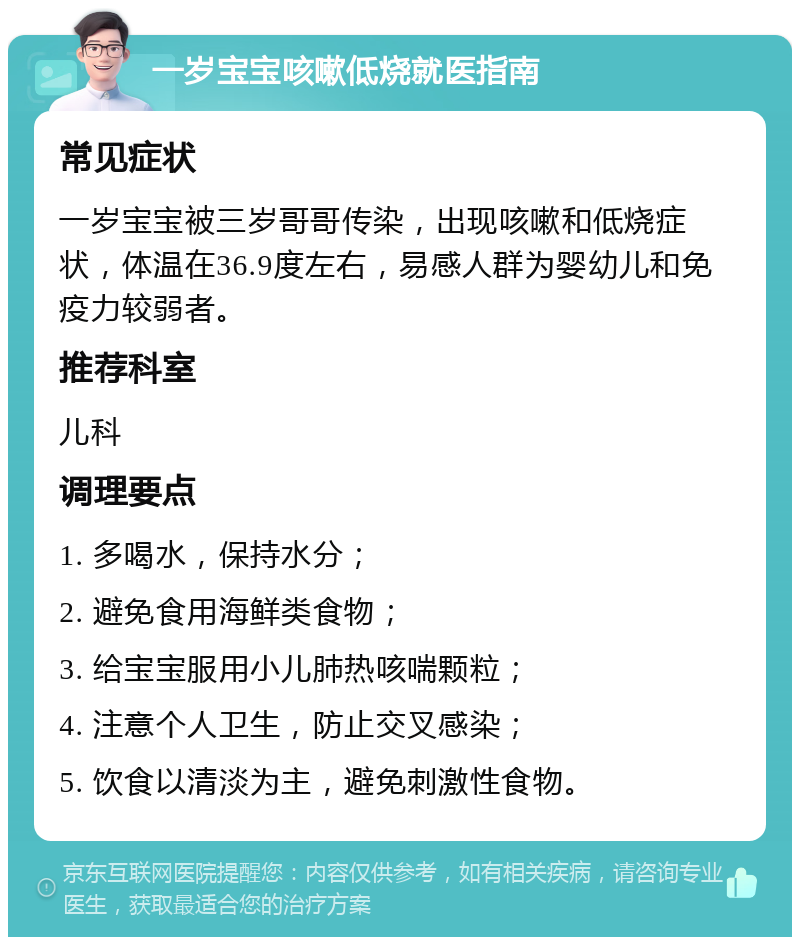 一岁宝宝咳嗽低烧就医指南 常见症状 一岁宝宝被三岁哥哥传染，出现咳嗽和低烧症状，体温在36.9度左右，易感人群为婴幼儿和免疫力较弱者。 推荐科室 儿科 调理要点 1. 多喝水，保持水分； 2. 避免食用海鲜类食物； 3. 给宝宝服用小儿肺热咳喘颗粒； 4. 注意个人卫生，防止交叉感染； 5. 饮食以清淡为主，避免刺激性食物。