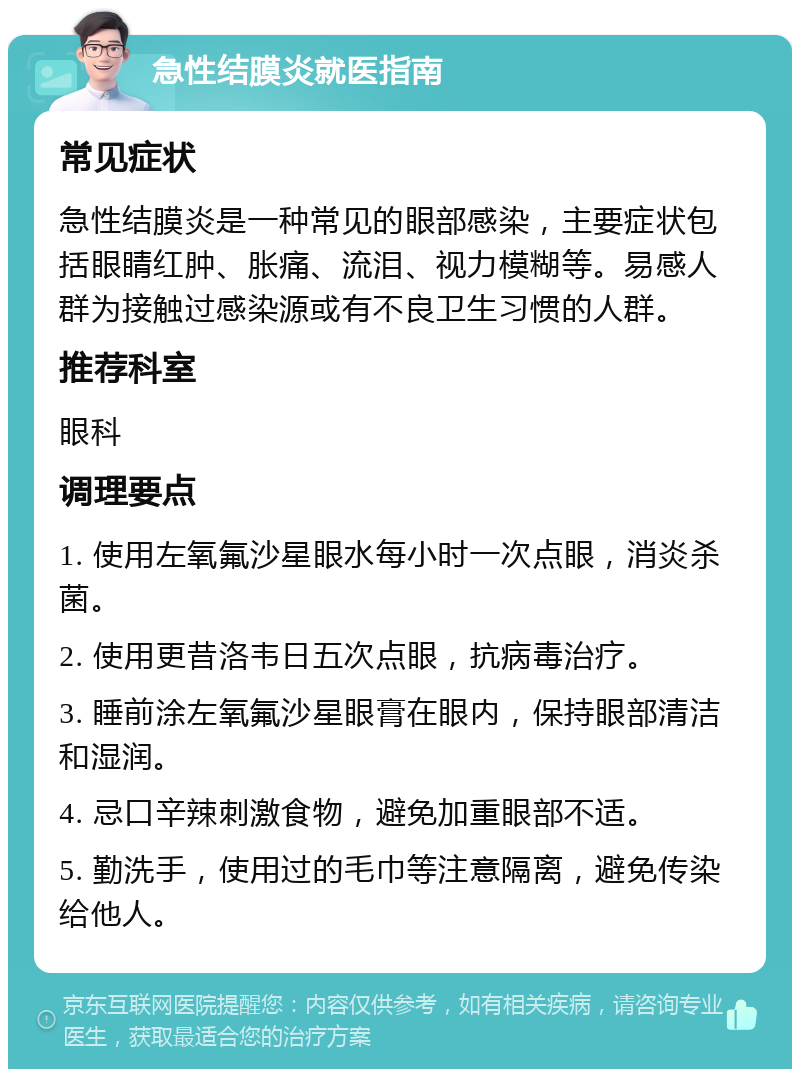 急性结膜炎就医指南 常见症状 急性结膜炎是一种常见的眼部感染，主要症状包括眼睛红肿、胀痛、流泪、视力模糊等。易感人群为接触过感染源或有不良卫生习惯的人群。 推荐科室 眼科 调理要点 1. 使用左氧氟沙星眼水每小时一次点眼，消炎杀菌。 2. 使用更昔洛韦日五次点眼，抗病毒治疗。 3. 睡前涂左氧氟沙星眼膏在眼内，保持眼部清洁和湿润。 4. 忌口辛辣刺激食物，避免加重眼部不适。 5. 勤洗手，使用过的毛巾等注意隔离，避免传染给他人。