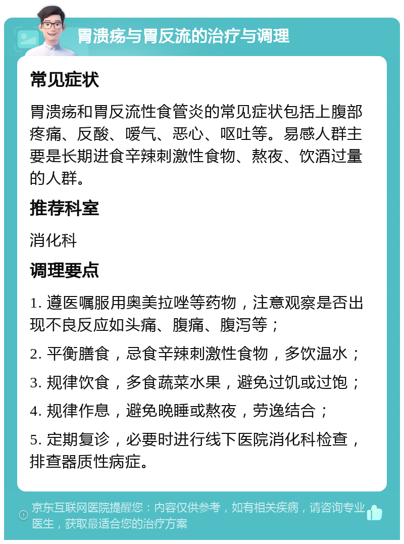 胃溃疡与胃反流的治疗与调理 常见症状 胃溃疡和胃反流性食管炎的常见症状包括上腹部疼痛、反酸、嗳气、恶心、呕吐等。易感人群主要是长期进食辛辣刺激性食物、熬夜、饮酒过量的人群。 推荐科室 消化科 调理要点 1. 遵医嘱服用奥美拉唑等药物，注意观察是否出现不良反应如头痛、腹痛、腹泻等； 2. 平衡膳食，忌食辛辣刺激性食物，多饮温水； 3. 规律饮食，多食蔬菜水果，避免过饥或过饱； 4. 规律作息，避免晚睡或熬夜，劳逸结合； 5. 定期复诊，必要时进行线下医院消化科检查，排查器质性病症。