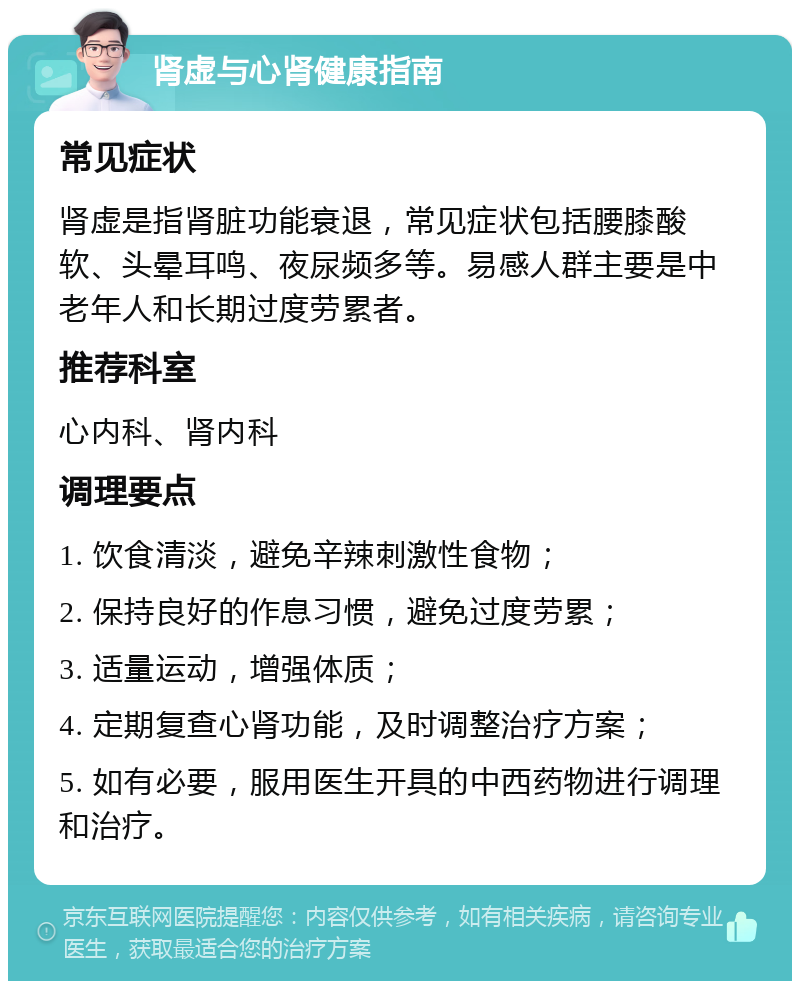 肾虚与心肾健康指南 常见症状 肾虚是指肾脏功能衰退，常见症状包括腰膝酸软、头晕耳鸣、夜尿频多等。易感人群主要是中老年人和长期过度劳累者。 推荐科室 心内科、肾内科 调理要点 1. 饮食清淡，避免辛辣刺激性食物； 2. 保持良好的作息习惯，避免过度劳累； 3. 适量运动，增强体质； 4. 定期复查心肾功能，及时调整治疗方案； 5. 如有必要，服用医生开具的中西药物进行调理和治疗。