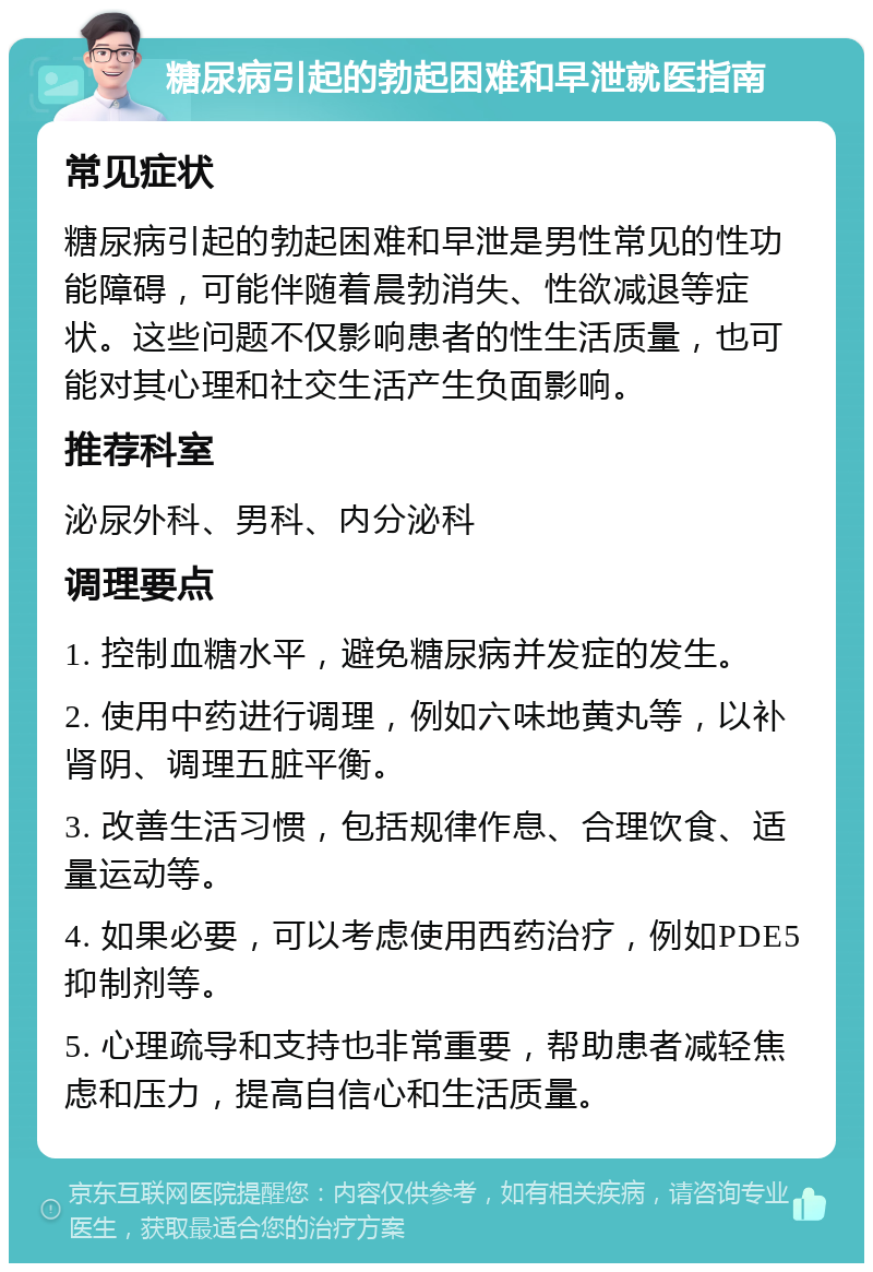 糖尿病引起的勃起困难和早泄就医指南 常见症状 糖尿病引起的勃起困难和早泄是男性常见的性功能障碍，可能伴随着晨勃消失、性欲减退等症状。这些问题不仅影响患者的性生活质量，也可能对其心理和社交生活产生负面影响。 推荐科室 泌尿外科、男科、内分泌科 调理要点 1. 控制血糖水平，避免糖尿病并发症的发生。 2. 使用中药进行调理，例如六味地黄丸等，以补肾阴、调理五脏平衡。 3. 改善生活习惯，包括规律作息、合理饮食、适量运动等。 4. 如果必要，可以考虑使用西药治疗，例如PDE5抑制剂等。 5. 心理疏导和支持也非常重要，帮助患者减轻焦虑和压力，提高自信心和生活质量。