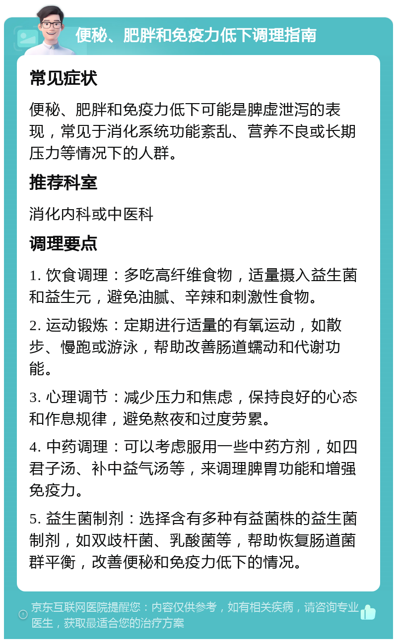 便秘、肥胖和免疫力低下调理指南 常见症状 便秘、肥胖和免疫力低下可能是脾虚泄泻的表现，常见于消化系统功能紊乱、营养不良或长期压力等情况下的人群。 推荐科室 消化内科或中医科 调理要点 1. 饮食调理：多吃高纤维食物，适量摄入益生菌和益生元，避免油腻、辛辣和刺激性食物。 2. 运动锻炼：定期进行适量的有氧运动，如散步、慢跑或游泳，帮助改善肠道蠕动和代谢功能。 3. 心理调节：减少压力和焦虑，保持良好的心态和作息规律，避免熬夜和过度劳累。 4. 中药调理：可以考虑服用一些中药方剂，如四君子汤、补中益气汤等，来调理脾胃功能和增强免疫力。 5. 益生菌制剂：选择含有多种有益菌株的益生菌制剂，如双歧杆菌、乳酸菌等，帮助恢复肠道菌群平衡，改善便秘和免疫力低下的情况。