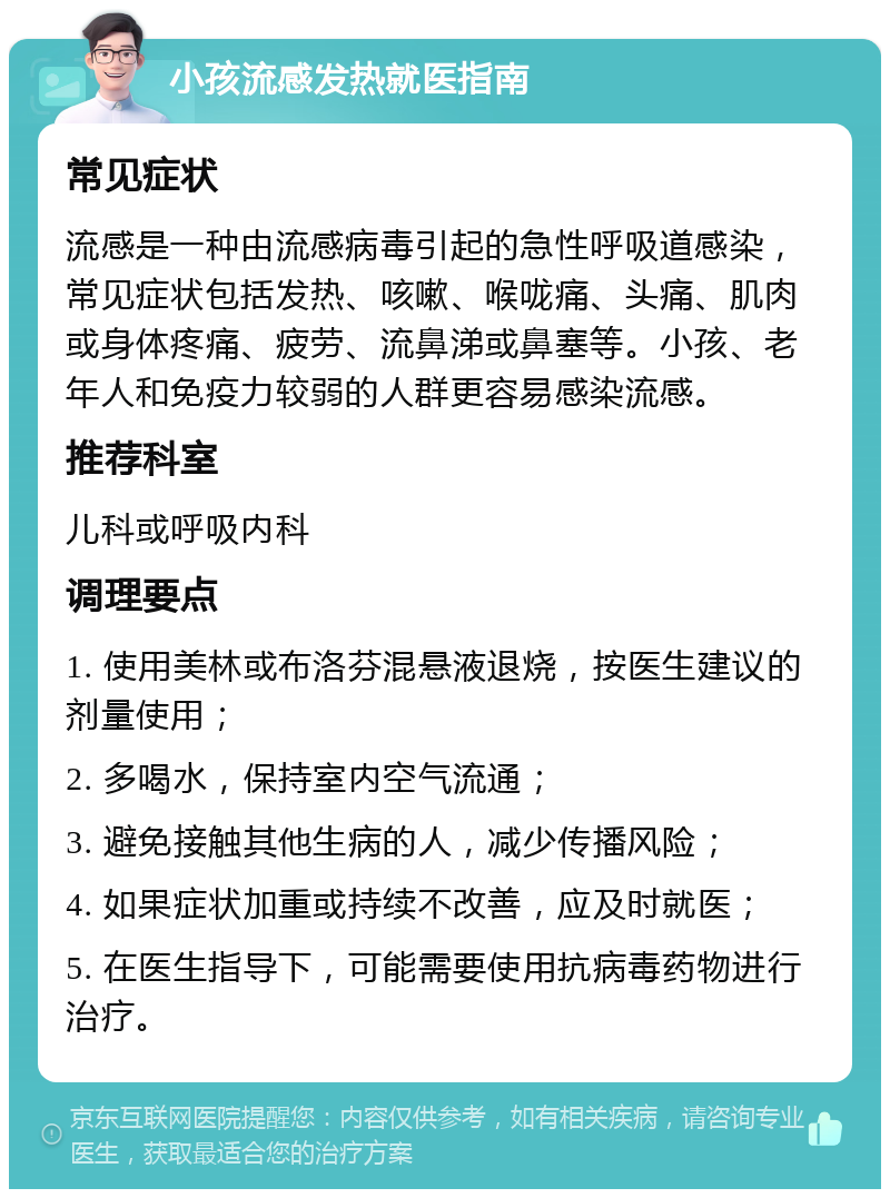 小孩流感发热就医指南 常见症状 流感是一种由流感病毒引起的急性呼吸道感染，常见症状包括发热、咳嗽、喉咙痛、头痛、肌肉或身体疼痛、疲劳、流鼻涕或鼻塞等。小孩、老年人和免疫力较弱的人群更容易感染流感。 推荐科室 儿科或呼吸内科 调理要点 1. 使用美林或布洛芬混悬液退烧，按医生建议的剂量使用； 2. 多喝水，保持室内空气流通； 3. 避免接触其他生病的人，减少传播风险； 4. 如果症状加重或持续不改善，应及时就医； 5. 在医生指导下，可能需要使用抗病毒药物进行治疗。