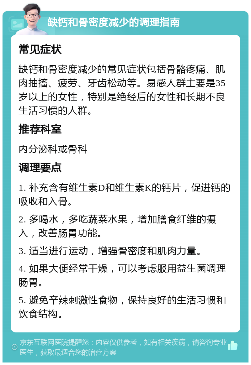 缺钙和骨密度减少的调理指南 常见症状 缺钙和骨密度减少的常见症状包括骨骼疼痛、肌肉抽搐、疲劳、牙齿松动等。易感人群主要是35岁以上的女性，特别是绝经后的女性和长期不良生活习惯的人群。 推荐科室 内分泌科或骨科 调理要点 1. 补充含有维生素D和维生素K的钙片，促进钙的吸收和入骨。 2. 多喝水，多吃蔬菜水果，增加膳食纤维的摄入，改善肠胃功能。 3. 适当进行运动，增强骨密度和肌肉力量。 4. 如果大便经常干燥，可以考虑服用益生菌调理肠胃。 5. 避免辛辣刺激性食物，保持良好的生活习惯和饮食结构。