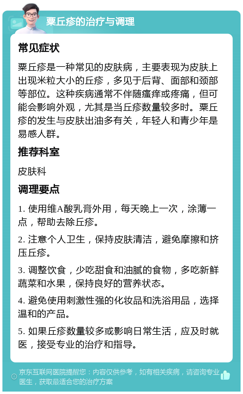 粟丘疹的治疗与调理 常见症状 粟丘疹是一种常见的皮肤病，主要表现为皮肤上出现米粒大小的丘疹，多见于后背、面部和颈部等部位。这种疾病通常不伴随瘙痒或疼痛，但可能会影响外观，尤其是当丘疹数量较多时。粟丘疹的发生与皮肤出油多有关，年轻人和青少年是易感人群。 推荐科室 皮肤科 调理要点 1. 使用维A酸乳膏外用，每天晚上一次，涂薄一点，帮助去除丘疹。 2. 注意个人卫生，保持皮肤清洁，避免摩擦和挤压丘疹。 3. 调整饮食，少吃甜食和油腻的食物，多吃新鲜蔬菜和水果，保持良好的营养状态。 4. 避免使用刺激性强的化妆品和洗浴用品，选择温和的产品。 5. 如果丘疹数量较多或影响日常生活，应及时就医，接受专业的治疗和指导。