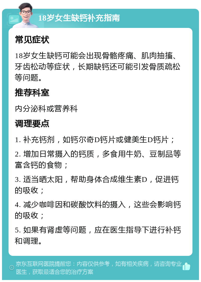 18岁女生缺钙补充指南 常见症状 18岁女生缺钙可能会出现骨骼疼痛、肌肉抽搐、牙齿松动等症状，长期缺钙还可能引发骨质疏松等问题。 推荐科室 内分泌科或营养科 调理要点 1. 补充钙剂，如钙尔奇D钙片或健美生D钙片； 2. 增加日常摄入的钙质，多食用牛奶、豆制品等富含钙的食物； 3. 适当晒太阳，帮助身体合成维生素D，促进钙的吸收； 4. 减少咖啡因和碳酸饮料的摄入，这些会影响钙的吸收； 5. 如果有肾虚等问题，应在医生指导下进行补钙和调理。