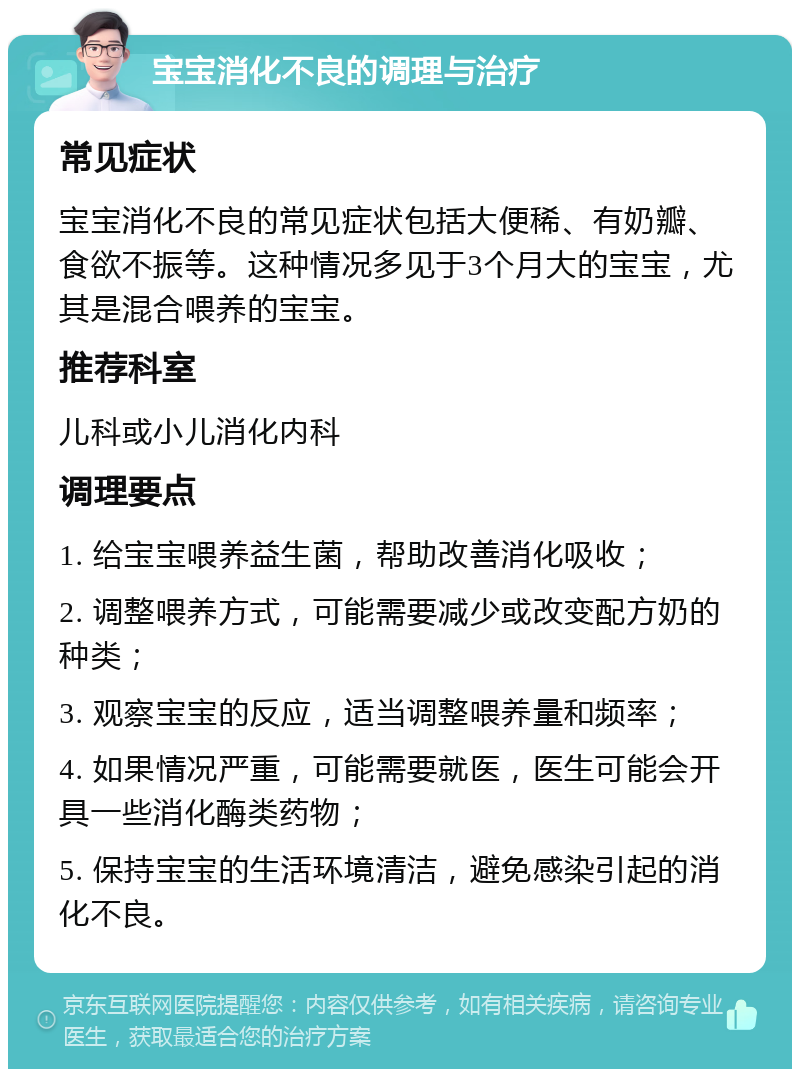 宝宝消化不良的调理与治疗 常见症状 宝宝消化不良的常见症状包括大便稀、有奶瓣、食欲不振等。这种情况多见于3个月大的宝宝，尤其是混合喂养的宝宝。 推荐科室 儿科或小儿消化内科 调理要点 1. 给宝宝喂养益生菌，帮助改善消化吸收； 2. 调整喂养方式，可能需要减少或改变配方奶的种类； 3. 观察宝宝的反应，适当调整喂养量和频率； 4. 如果情况严重，可能需要就医，医生可能会开具一些消化酶类药物； 5. 保持宝宝的生活环境清洁，避免感染引起的消化不良。