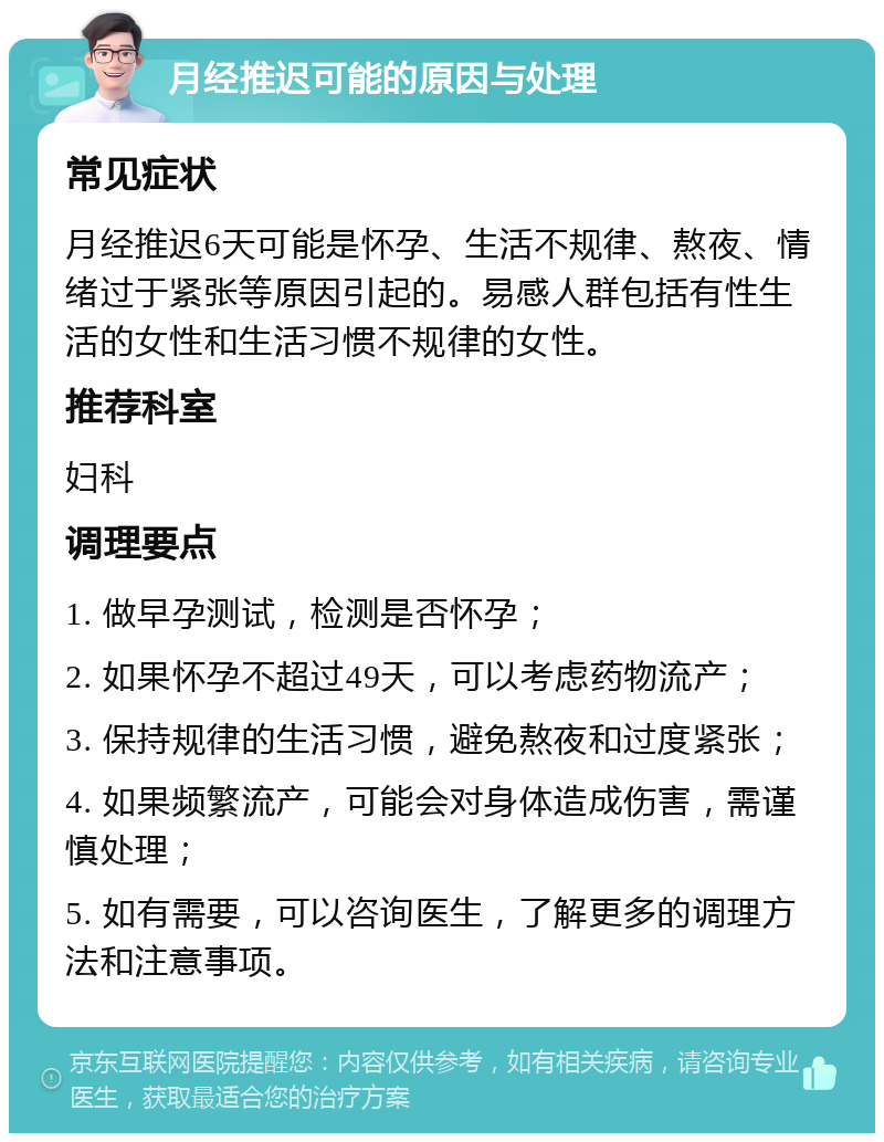 月经推迟可能的原因与处理 常见症状 月经推迟6天可能是怀孕、生活不规律、熬夜、情绪过于紧张等原因引起的。易感人群包括有性生活的女性和生活习惯不规律的女性。 推荐科室 妇科 调理要点 1. 做早孕测试，检测是否怀孕； 2. 如果怀孕不超过49天，可以考虑药物流产； 3. 保持规律的生活习惯，避免熬夜和过度紧张； 4. 如果频繁流产，可能会对身体造成伤害，需谨慎处理； 5. 如有需要，可以咨询医生，了解更多的调理方法和注意事项。