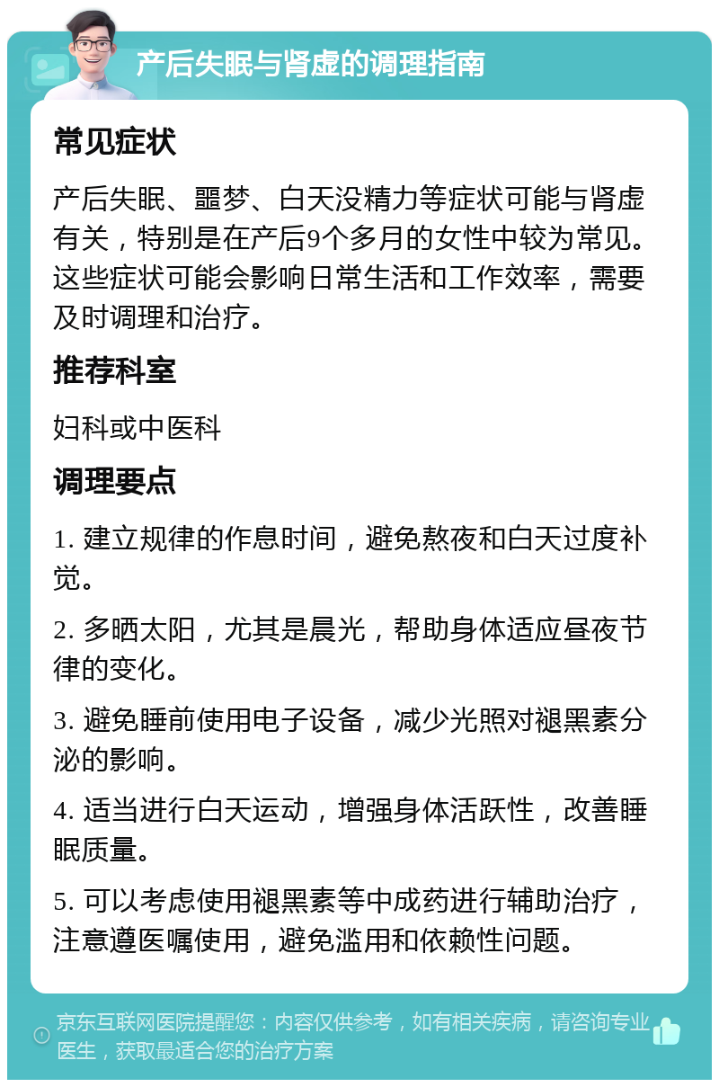 产后失眠与肾虚的调理指南 常见症状 产后失眠、噩梦、白天没精力等症状可能与肾虚有关，特别是在产后9个多月的女性中较为常见。这些症状可能会影响日常生活和工作效率，需要及时调理和治疗。 推荐科室 妇科或中医科 调理要点 1. 建立规律的作息时间，避免熬夜和白天过度补觉。 2. 多晒太阳，尤其是晨光，帮助身体适应昼夜节律的变化。 3. 避免睡前使用电子设备，减少光照对褪黑素分泌的影响。 4. 适当进行白天运动，增强身体活跃性，改善睡眠质量。 5. 可以考虑使用褪黑素等中成药进行辅助治疗，注意遵医嘱使用，避免滥用和依赖性问题。