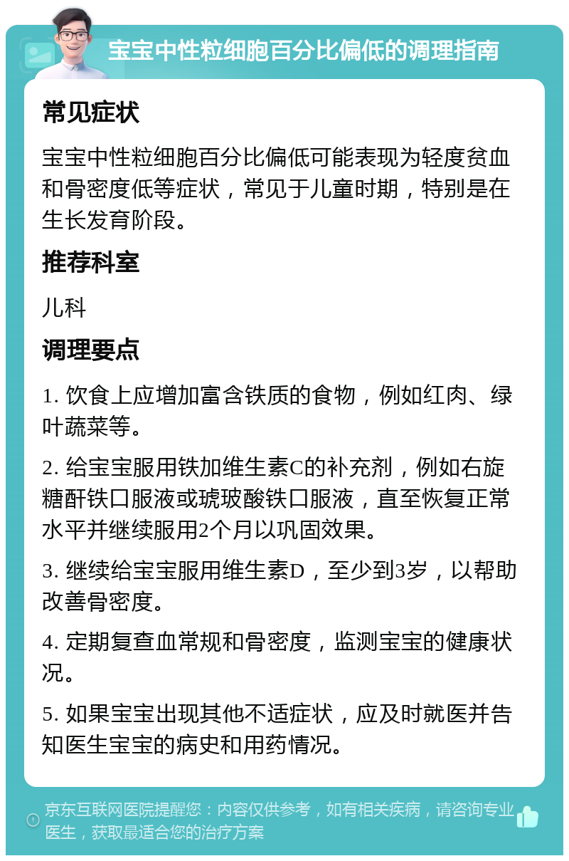 宝宝中性粒细胞百分比偏低的调理指南 常见症状 宝宝中性粒细胞百分比偏低可能表现为轻度贫血和骨密度低等症状，常见于儿童时期，特别是在生长发育阶段。 推荐科室 儿科 调理要点 1. 饮食上应增加富含铁质的食物，例如红肉、绿叶蔬菜等。 2. 给宝宝服用铁加维生素C的补充剂，例如右旋糖酐铁口服液或琥玻酸铁口服液，直至恢复正常水平并继续服用2个月以巩固效果。 3. 继续给宝宝服用维生素D，至少到3岁，以帮助改善骨密度。 4. 定期复查血常规和骨密度，监测宝宝的健康状况。 5. 如果宝宝出现其他不适症状，应及时就医并告知医生宝宝的病史和用药情况。