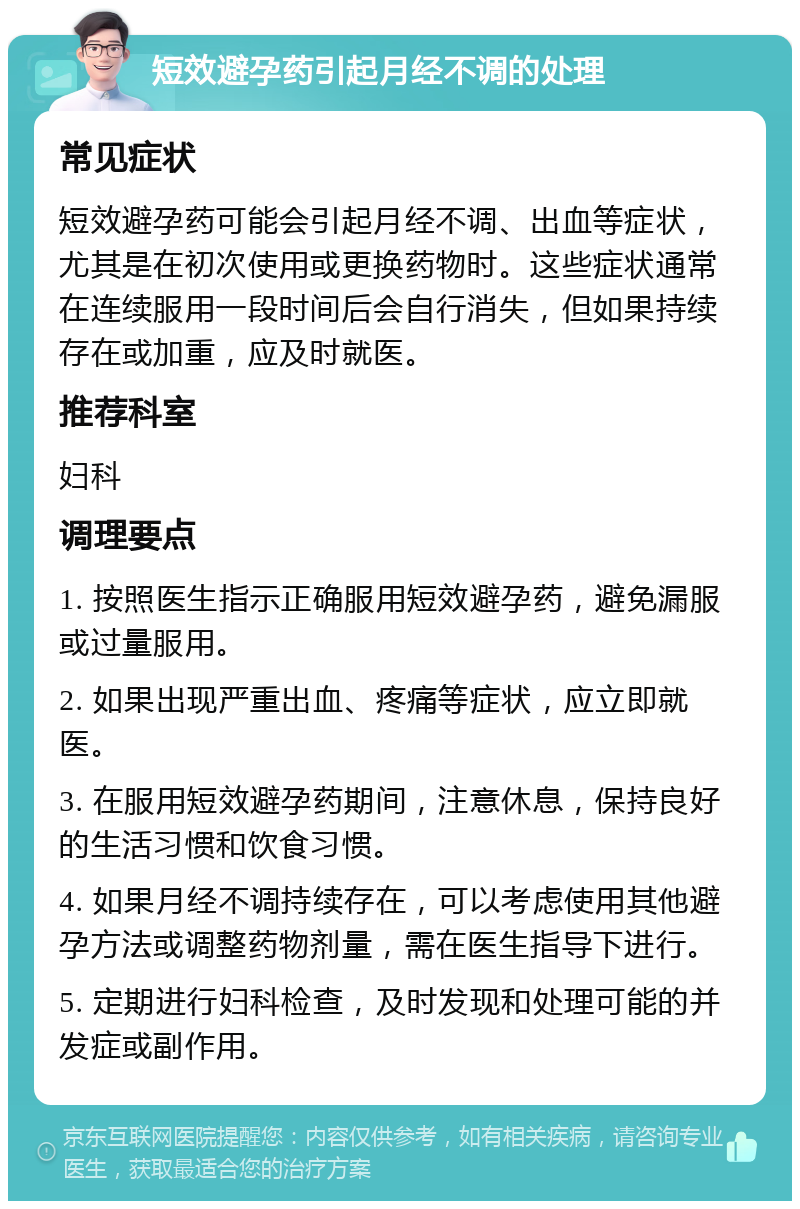 短效避孕药引起月经不调的处理 常见症状 短效避孕药可能会引起月经不调、出血等症状，尤其是在初次使用或更换药物时。这些症状通常在连续服用一段时间后会自行消失，但如果持续存在或加重，应及时就医。 推荐科室 妇科 调理要点 1. 按照医生指示正确服用短效避孕药，避免漏服或过量服用。 2. 如果出现严重出血、疼痛等症状，应立即就医。 3. 在服用短效避孕药期间，注意休息，保持良好的生活习惯和饮食习惯。 4. 如果月经不调持续存在，可以考虑使用其他避孕方法或调整药物剂量，需在医生指导下进行。 5. 定期进行妇科检查，及时发现和处理可能的并发症或副作用。