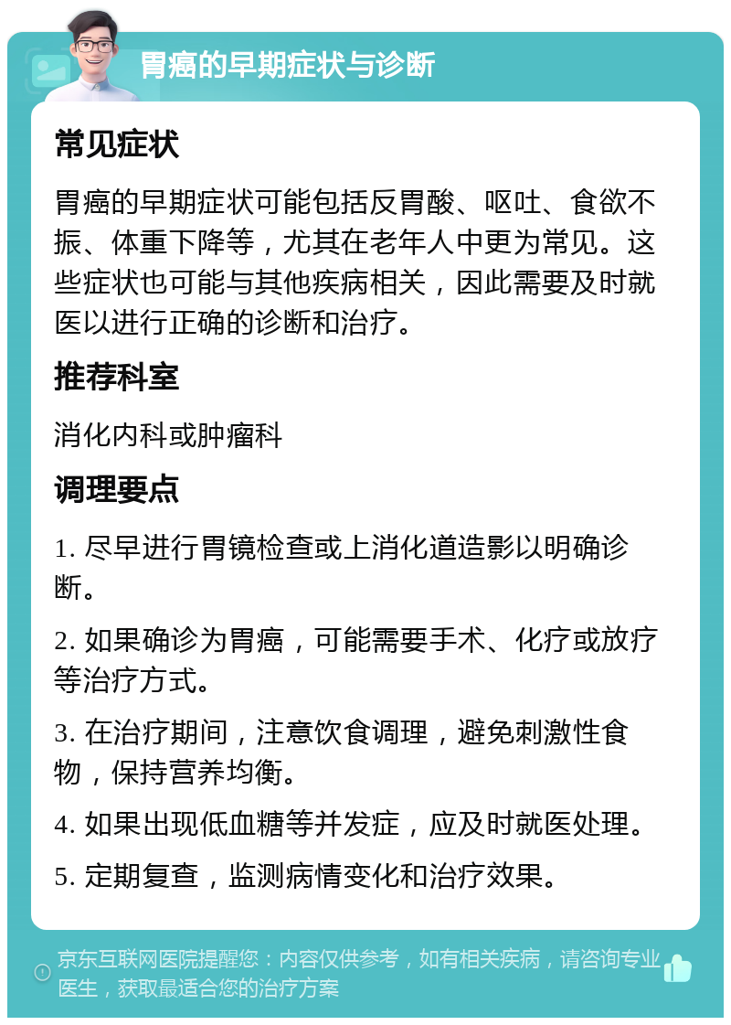 胃癌的早期症状与诊断 常见症状 胃癌的早期症状可能包括反胃酸、呕吐、食欲不振、体重下降等，尤其在老年人中更为常见。这些症状也可能与其他疾病相关，因此需要及时就医以进行正确的诊断和治疗。 推荐科室 消化内科或肿瘤科 调理要点 1. 尽早进行胃镜检查或上消化道造影以明确诊断。 2. 如果确诊为胃癌，可能需要手术、化疗或放疗等治疗方式。 3. 在治疗期间，注意饮食调理，避免刺激性食物，保持营养均衡。 4. 如果出现低血糖等并发症，应及时就医处理。 5. 定期复查，监测病情变化和治疗效果。