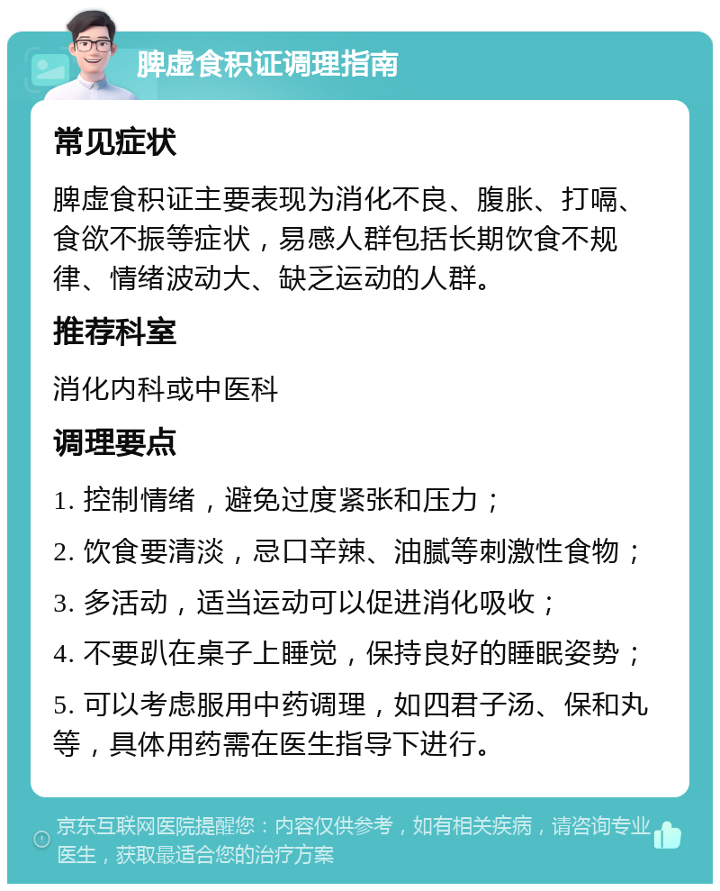 脾虚食积证调理指南 常见症状 脾虚食积证主要表现为消化不良、腹胀、打嗝、食欲不振等症状，易感人群包括长期饮食不规律、情绪波动大、缺乏运动的人群。 推荐科室 消化内科或中医科 调理要点 1. 控制情绪，避免过度紧张和压力； 2. 饮食要清淡，忌口辛辣、油腻等刺激性食物； 3. 多活动，适当运动可以促进消化吸收； 4. 不要趴在桌子上睡觉，保持良好的睡眠姿势； 5. 可以考虑服用中药调理，如四君子汤、保和丸等，具体用药需在医生指导下进行。